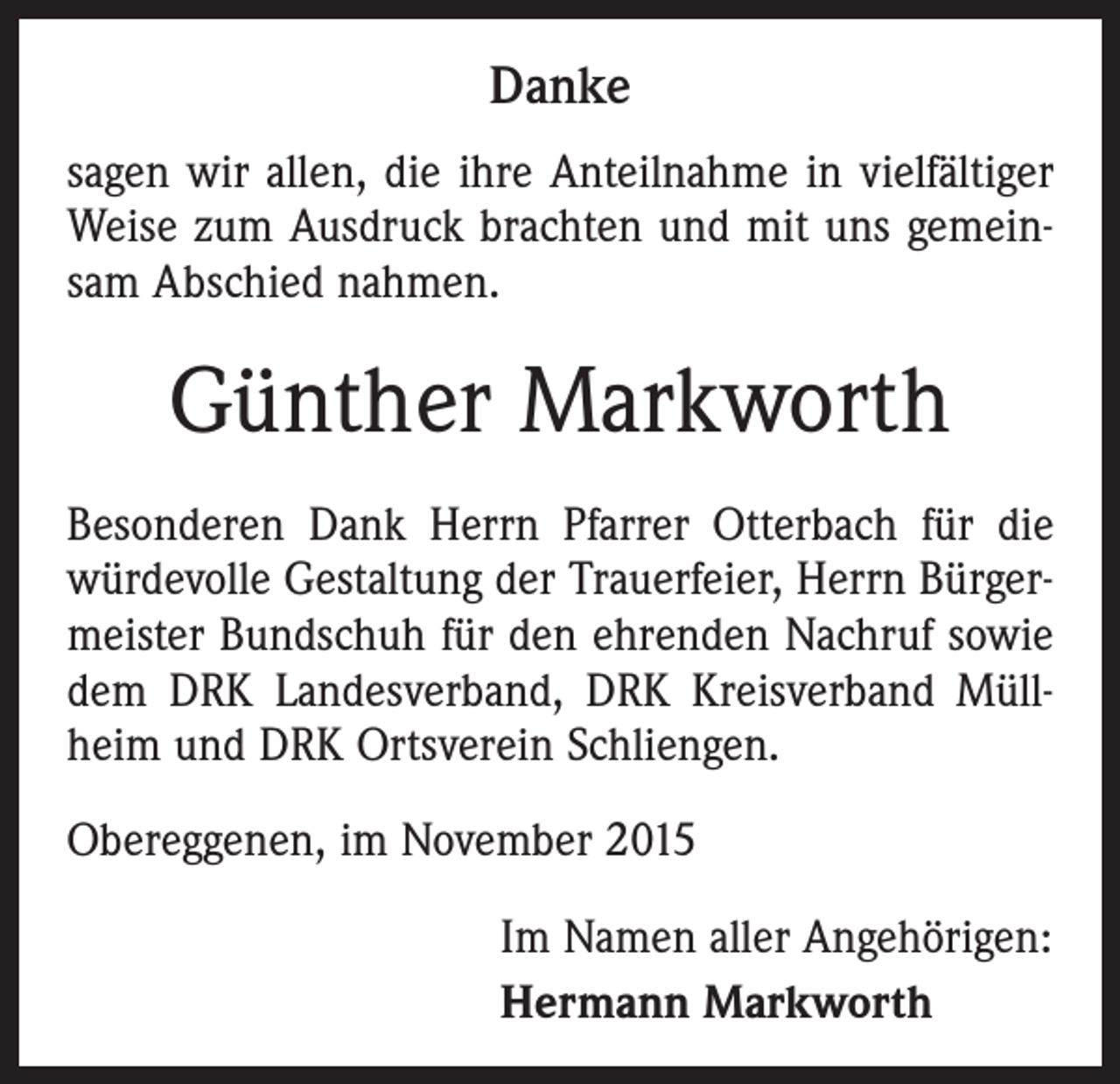 <p>Danke<br />sagen wir allen, die ihre Anteilnahme in vielfältiger<br />Weise zum Ausdruck brachten und mit uns gemeinsam Abschied nahmen.</p><p>Günther Markworth<br />Besonderen Dank Herrn Pfarrer Otterbach für die<br />würdevolle Gestaltung der Trauerfeier, Herrn Bürgermeister Bundschuh für den ehrenden Nachruf sowie<br />dem DRK Landesverband, DRK Kreisverband Müllheim und DRK Ortsverein Schliengen.<br />Obereggenen, im November 2015<br />Im Namen aller Angehörigen:<br />Hermann Markworth</p>