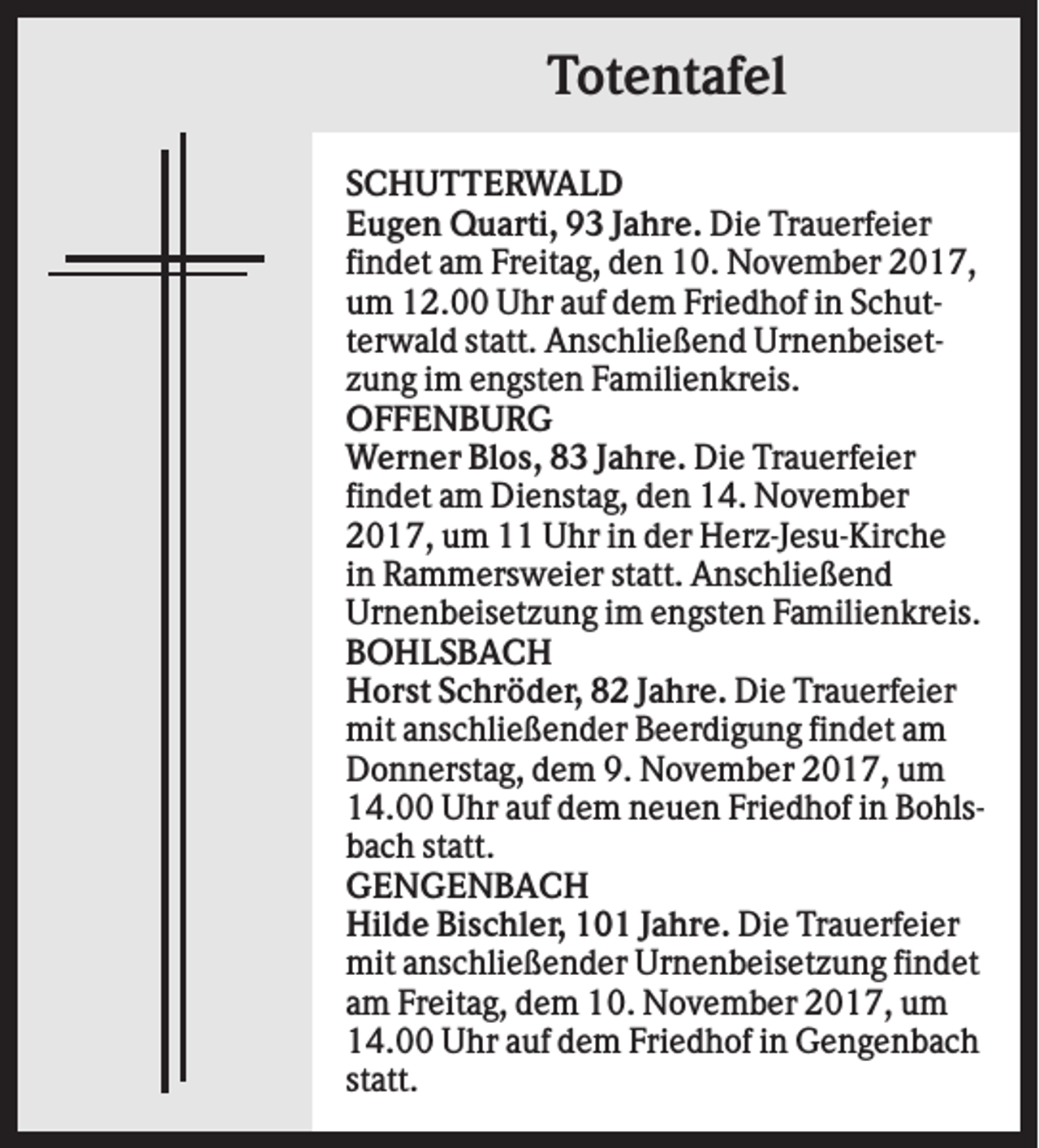 <p>Totentafel<br />SCHUTTERWALD<br />Eugen Quarti, 93 Jahre. Die Trauerfeier<br />findet am Freitag, den 10. November 2017,<br />um 12.00 Uhr auf dem Friedhof in Schutterwald statt. Anschließend Urnenbeisetzung im engsten Familienkreis.<br />OFFENBURG<br />Werner Blos, 83 Jahre. Die Trauerfeier<br />findet am Dienstag, den 14. November<br />2017, um 11 Uhr in der Herz-Jesu-Kirche<br />in Rammersweier statt. Anschließend<br />Urnenbeisetzung im engsten Familienkreis.<br />BOHLSBACH<br />Horst Schröder, 82 Jahre. Die Trauerfeier<br />mit anschließender Beerdigung findet am<br />Donnerstag, dem 9. November 2017, um<br />14.00 Uhr auf dem neuen Friedhof in Bohlsbach statt.<br />GENGENBACH<br />Hilde Bischler, 101 Jahre. Die Trauerfeier<br />mit anschließender Urnenbeisetzung findet<br />am Freitag, dem 10. November 2017, um<br />14.00 Uhr auf dem Friedhof in Gengenbach<br />statt.</p>