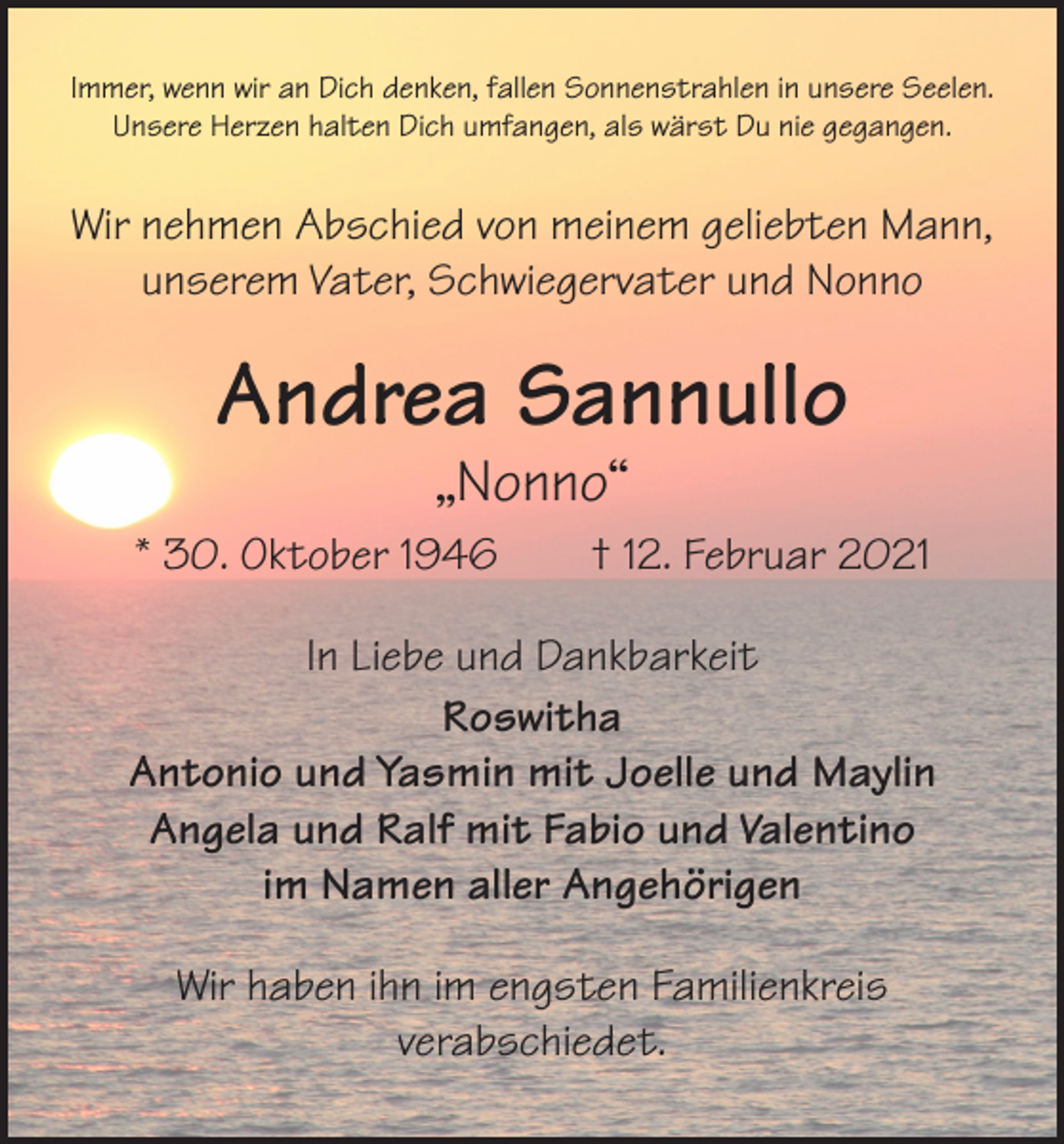 <p>Immer, wenn wir an Dich denken, fallen Sonnenstrahlen in unsere Seelen.<br />Unsere Herzen halten Dich umfangen, als wärst Du nie gegangen.</p><p>Wir nehmen Abschied von meinem geliebten Mann,<br />unserem Vater, Schwiegervater und Nonno</p><p>Andrea Sannullo<br />„Nonno“</p><p>* 30. Oktober 1946 † 12. Februar 2021<br />In Liebe und Dankbarkeit<br />Roswitha<br />Antonio und Yasmin mit Joelle und Maylin<br />Angela und Ralf mit Fabio und Valentino<br />im Namen aller Angehörigen<br />Wir haben ihn im engsten Familienkreis<br />verabschiedet.</p>