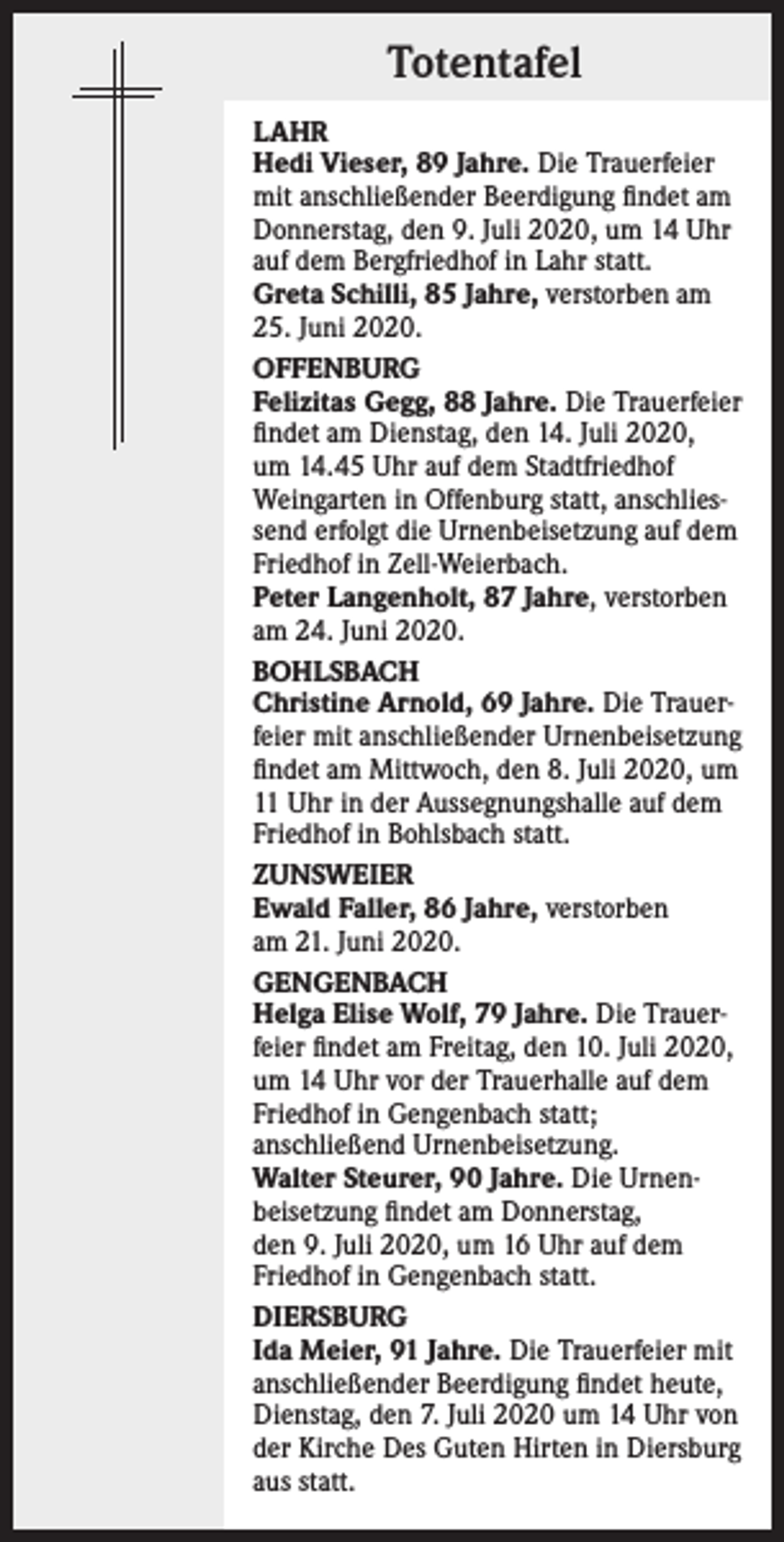 <p>Totentafel<br />LAHR<br />Hedi Vieser, 89 Jahre. Die Trauerfeier<br />mit anschließender Beerdigung findet am<br />Donnerstag, den 9. Juli 2020, um 14 Uhr<br />auf dem Bergfriedhof in Lahr statt.<br />Greta Schilli, 85 Jahre, verstorben am<br />25. Juni 2020.<br />OFFENBURG<br />Felizitas Gegg, 88 Jahre. Die Trauerfeier<br />findet am Dienstag, den 14. Juli 2020,<br />um 14.45 Uhr auf dem Stadtfriedhof<br />Weingarten in Offenburg statt, anschliessend erfolgt die Urnenbeisetzung auf dem<br />Friedhof in Zell-Weierbach.<br />Peter Langenholt, 87 Jahre, verstorben<br />am 24. Juni 2020.<br />BOHLSBACH<br />Christine Arnold, 69 Jahre. Die Trauerfeier mit anschließender Urnenbeisetzung<br />findet am Mittwoch, den 8. Juli 2020, um<br />11 Uhr in der Aussegnungshalle auf dem<br />Friedhof in Bohlsbach statt.<br />ZUNSWEIER<br />Ewald Faller, 86 Jahre, verstorben<br />am 21. Juni 2020.<br />GENGENBACH<br />Helga Elise Wolf, 79 Jahre. Die Trauerfeier findet am Freitag, den 10. Juli 2020,<br />um 14 Uhr vor der Trauerhalle auf dem<br />Friedhof in Gengenbach statt;<br />anschließend Urnenbeisetzung.<br />Walter Steurer, 90 Jahre. Die Urnenbeisetzung findet am Donnerstag,<br />den 9. Juli 2020, um 16 Uhr auf dem<br />Friedhof in Gengenbach statt.<br />DIERSBURG<br />Ida Meier, 91 Jahre. Die Trauerfeier mit<br />anschließender Beerdigung findet heute,<br />Dienstag, den 7. Juli 2020 um 14 Uhr von<br />der Kirche Des Guten Hirten in Diersburg<br />aus statt.</p>