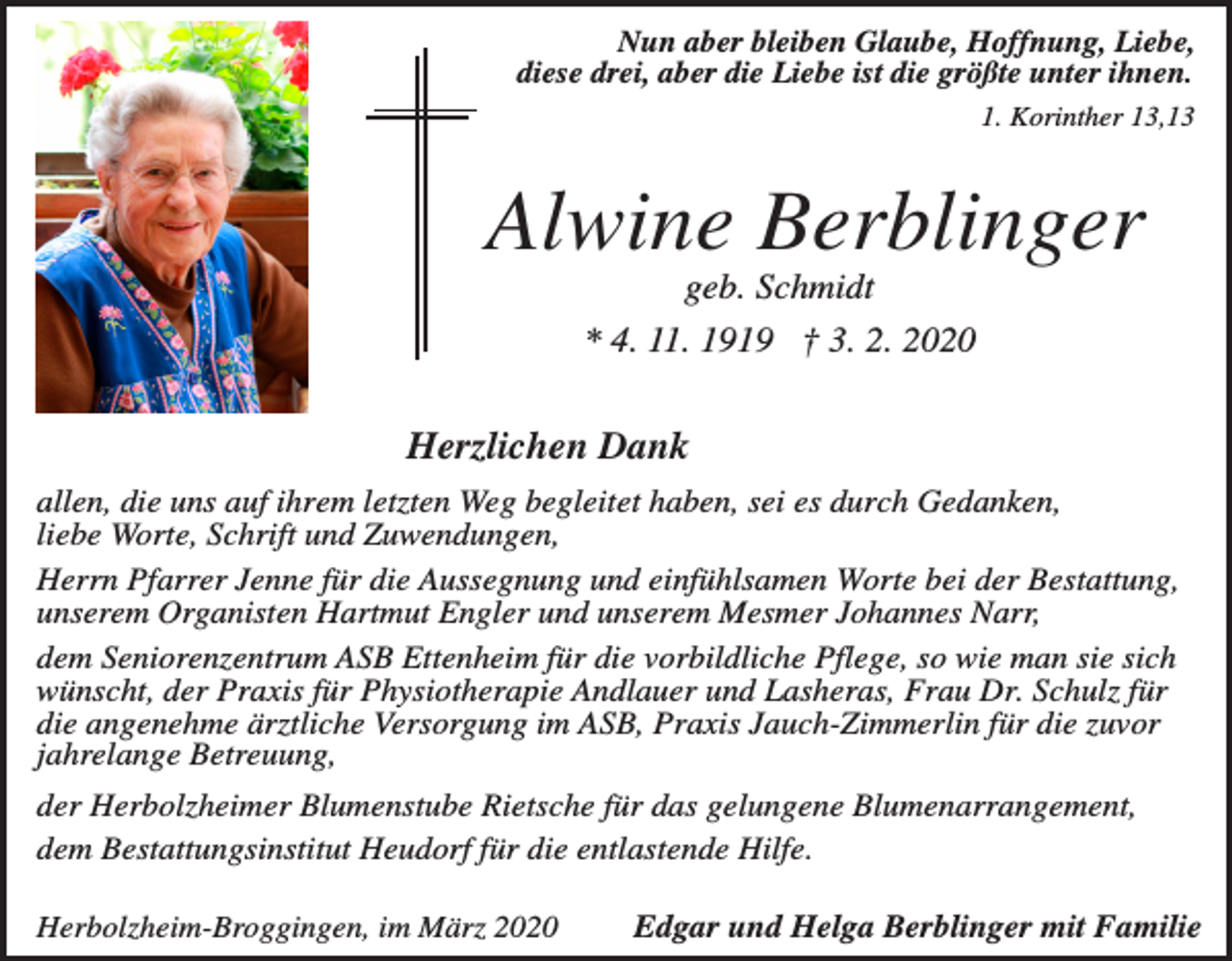 <p>Nun aber bleiben Glaube, Hoffnung, Liebe,<br />diese drei, aber die Liebe ist die größte unter ihnen.<br />1. Korinther 13,13</p><p>Alwine Berblinger<br />geb. Schmidt<br />* 4. 11. 1919 † 3. 2. 2020</p><p>Herzlichen Dank<br />allen, die uns auf ihrem letzten Weg begleitet haben, sei es durch Gedanken,<br />liebe Worte, Schrift und Zuwendungen,<br />Herrn Pfarrer Jenne für die Aussegnung und einfühlsamen Worte bei der Bestattung,<br />unserem Organisten Hartmut Engler und unserem Mesmer Johannes Narr,<br />dem Seniorenzentrum ASB Ettenheim für die vorbildliche Pflege, so wie man sie sich<br />wünscht, der Praxis für Physiotherapie Andlauer und Lasheras, Frau Dr. Schulz für<br />die angenehme ärztliche Versorgung im ASB, Praxis Jauch-Zimmerlin für die zuvor<br />jahrelange Betreuung,<br />der Herbolzheimer Blumenstube Rietsche für das gelungene Blumenarrangement,<br />dem Bestattungsinstitut Heudorf für die entlastende Hilfe.<br />Herbolzheim-Broggingen, im März 2020</p><p>Edgar und Helga Berblinger mit Familie</p>