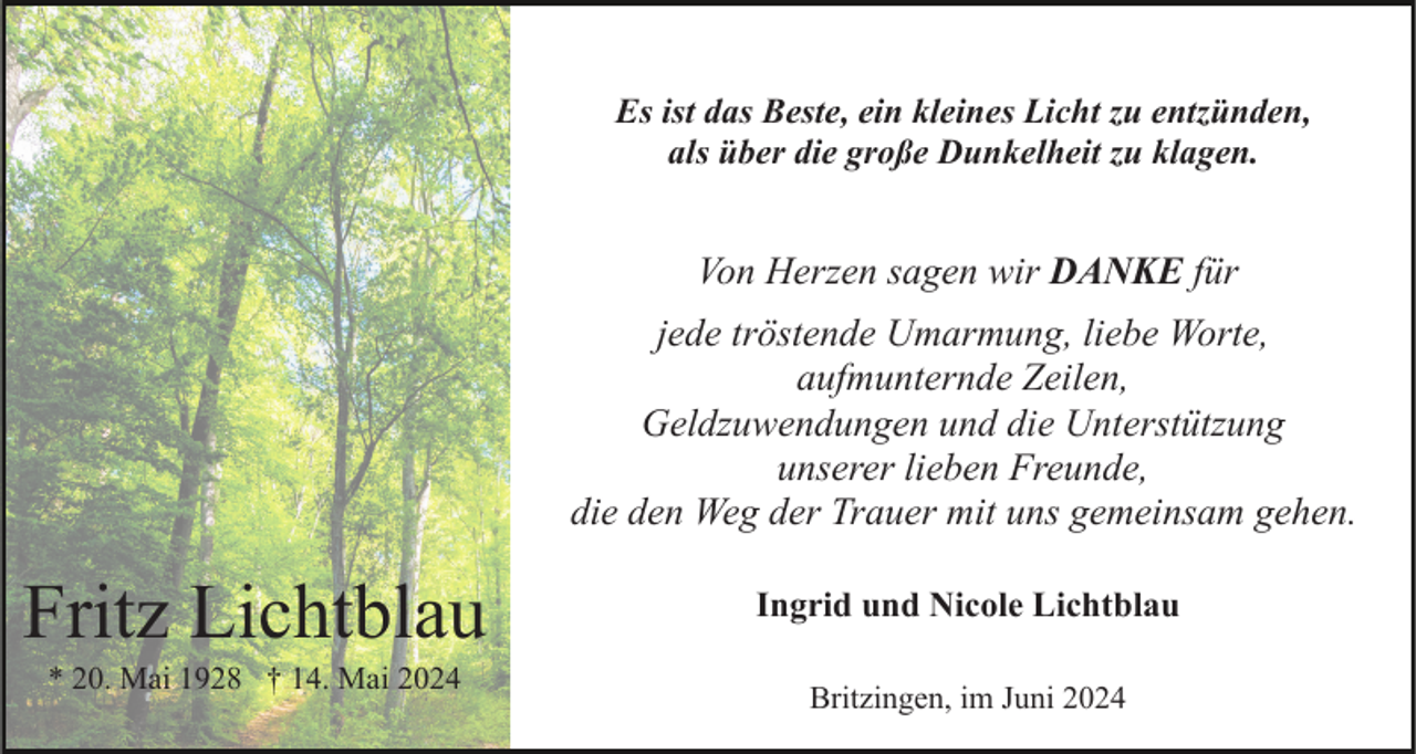 <p>Es ist das Beste, ein kleines Licht zu entzünden,<br />als über die große Dunkelheit zu klagen.</p><p>Von Herzen sagen wir DANKE für<br />jede tröstende Umarmung, liebe Worte,<br />aufmunternde Zeilen,<br />Geldzuwendungen und die Unterstützung<br />unserer lieben Freunde,<br />die den Weg der Trauer mit uns gemeinsam gehen.</p><p>Fritz Lichtblau<br />* 20. Mai 1928 † 14. Mai 2024</p><p>Ingrid und Nicole Lichtblau<br />Britzingen, im Juni 2024</p>