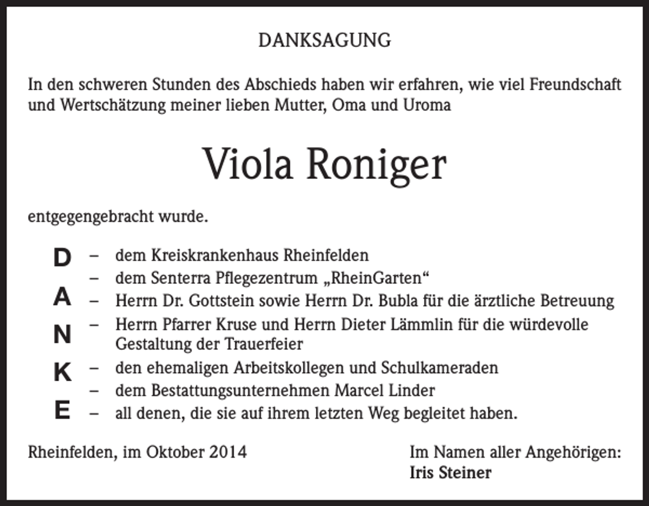 <p>DANKSAGUNG<br />In den schweren Stunden des Abschieds haben wir erfahren, wie viel Freundschaft<br />und Wertschätzung meiner lieben Mutter, Oma und Uroma</p><p>Viola Roniger<br />entgegengebracht wurde.</p><p>D<br />A<br />N<br />K<br />E</p><p>– dem Kreiskrankenhaus Rheinfelden<br />– dem Senterra Pflegezentrum „RheinGarten“<br />– Herrn Dr. Gottstein sowie Herrn Dr. Bubla für die ärztliche Betreuung<br />– Herrn Pfarrer Kruse und Herrn Dieter Lämmlin für die würdevolle<br />Gestaltung der Trauerfeier<br />– den ehemaligen Arbeitskollegen und Schulkameraden<br />– dem Bestattungsunternehmen Marcel Linder<br />– all denen, die sie auf ihrem letzten Weg begleitet haben.</p><p>Rheinfelden, im Oktober 2014</p><p>Im Namen aller Angehörigen:<br />Iris Steiner</p>