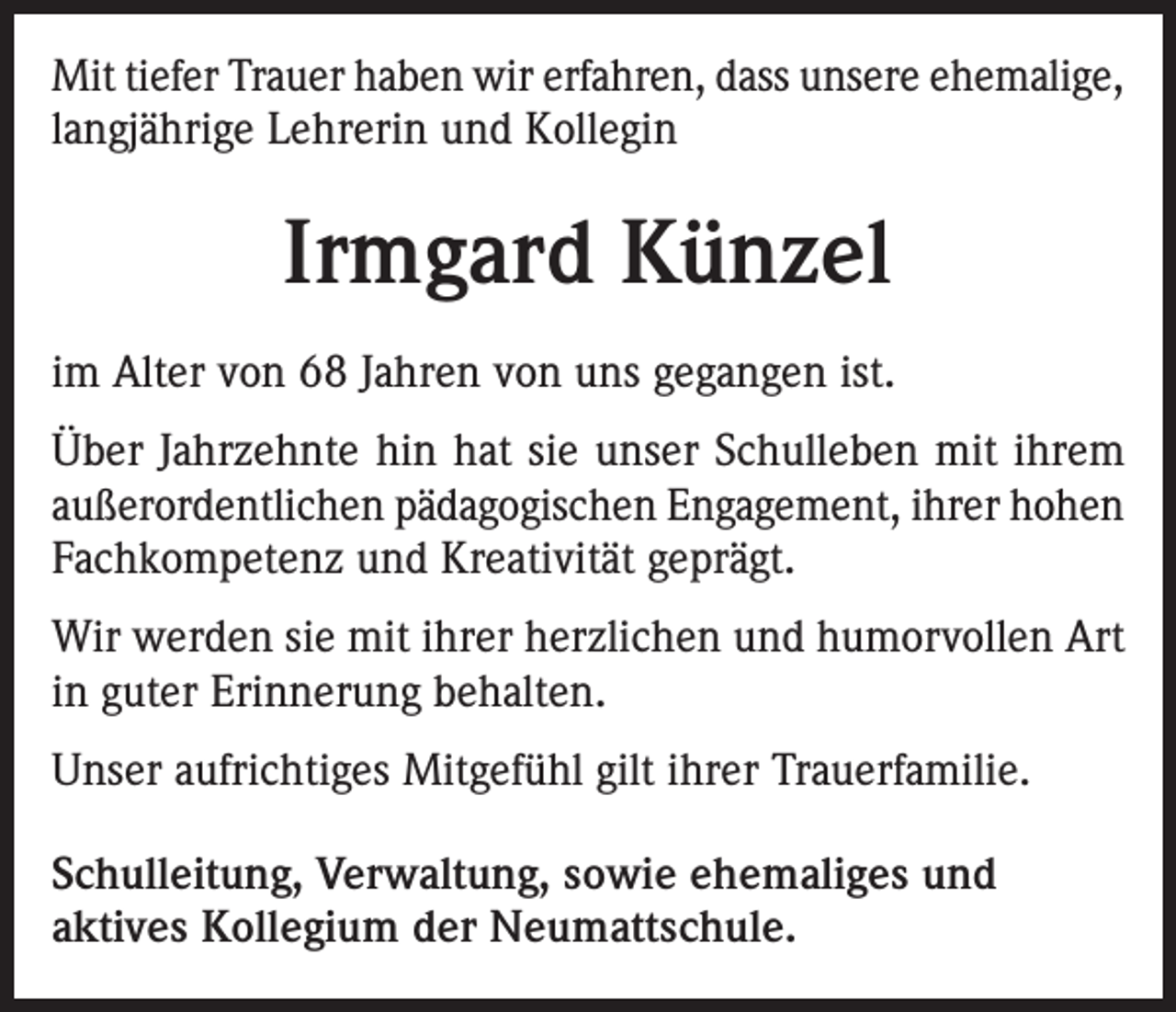 <p>Mit tiefer Trauer haben wir erfahren, dass unsere ehemalige,<br />langjährige Lehrerin und Kollegin</p><p>Irmgard Künzel<br />im Alter von 68 Jahren von uns gegangen ist.<br />Über Jahrzehnte hin hat sie unser Schulleben mit ihrem<br />außerordentlichen pädagogischen Engagement, ihrer hohen<br />Fachkompetenz und Kreativität geprägt.<br />Wir werden sie mit ihrer herzlichen und humorvollen Art<br />in guter Erinnerung behalten.<br />Unser aufrichtiges Mitgefühl gilt ihrer Trauerfamilie.<br />Schulleitung, Verwaltung, sowie ehemaliges und<br />aktives Kollegium der Neumattschule.</p>