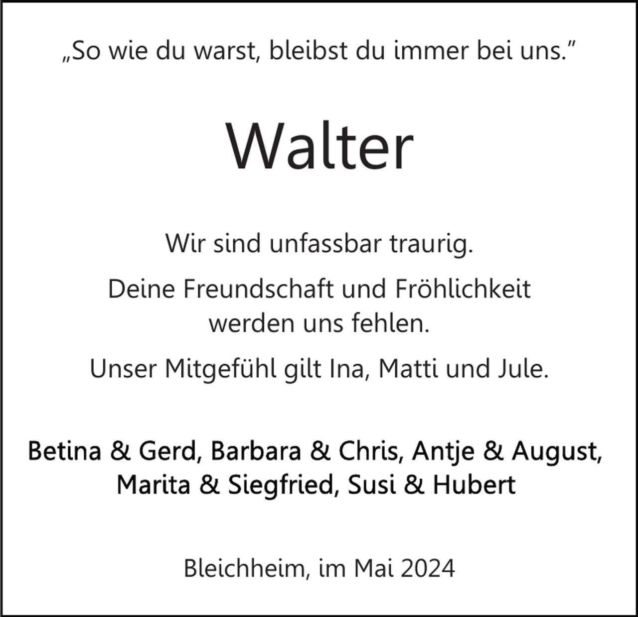 <p>„So wie du warst, bleibst du immer bei uns.”</p><p>Walter<br />Wir sind unfassbar traurig.<br />Deine Freundschaft und Fröhlichkeit<br />werden uns fehlen.<br />Unser Mitgefühl gilt Ina, Matti und Jule.</p><p>Bleichheim, im Mai 2024</p>