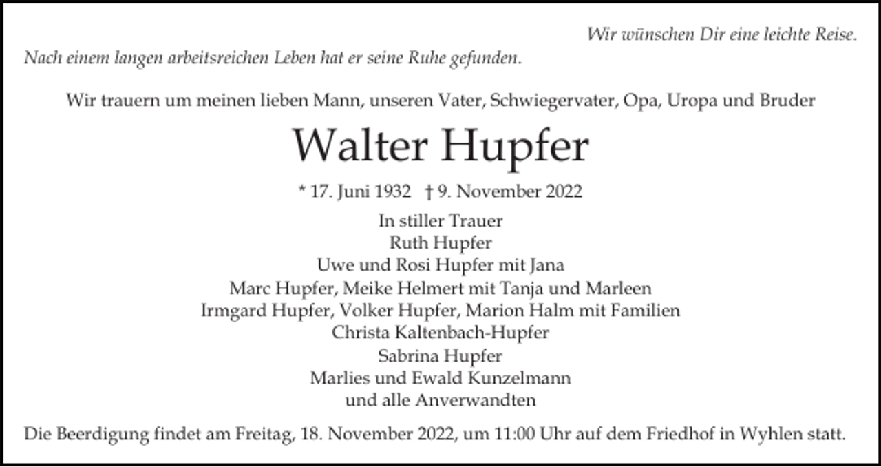<p>Wir wünschen Dir eine leichte Reise.<br />Nach einem langen arbeitsreichen Leben hat er seine Ruhe gefunden.<br />Wir trauern um meinen lieben Mann, unseren Vater, Schwiegervater, Opa, Uropa und Bruder</p><p>Walter Hupfer<br />* 17. Juni 1932 † 9. November 2022<br />In stiller Trauer<br />Ruth Hupfer<br />Uwe und Rosi Hupfer mit Jana<br />Marc Hupfer, Meike Helmert mit Tanja und Marleen<br />Irmgard Hupfer, Volker Hupfer, Marion Halm mit Familien<br />Christa Kaltenbach-Hupfer<br />Sabrina Hupfer<br />Marlies und Ewald Kunzelmann<br />und alle Anverwandten<br />Die Beerdigung findet am Freitag, 18. November 2022, um 11:00 Uhr auf dem Friedhof in Wyhlen statt.</p>