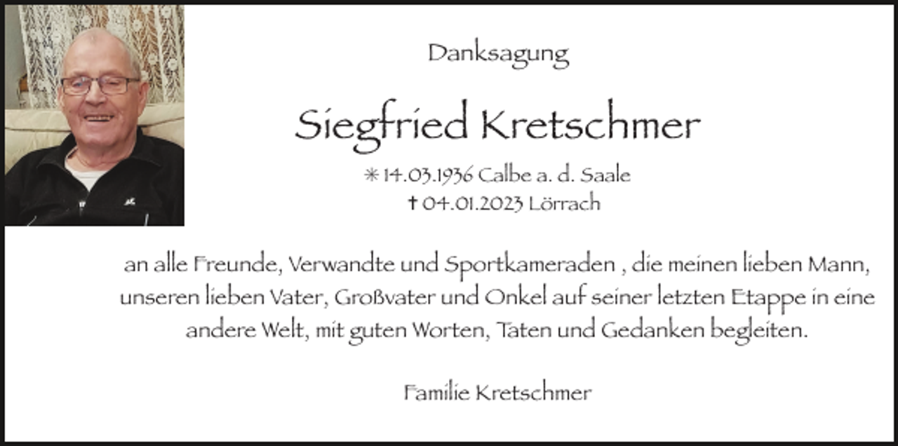 <p>Danksagung</p><p>Siegfried Kretschmer<br />✳ 14.03.1936 Calbe a. d. Saale<br />✝ 04.01.2023 Lörrach</p><p>an alle Freunde, Verwandte und Sportkameraden , die meinen lieben Mann,<br />unseren lieben Vater, Großvater und Onkel auf seiner letzten Etappe in eine<br />andere Welt, mit guten Worten, Taten und Gedanken begleiten.<br />Familie Kretschmer</p>