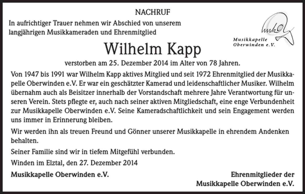 <p>NACHRUF<br />In aufrichtiger Trauer nehmen wir Abschied von unserem<br />langjährigen Musikkameraden und Ehrenmitglied</p><p>Wilhelm Kapp</p><p>verstorben am 25. Dezember 2014 im Alter von 78 Jahren.<br />Von 1947 bis 1991 war Wilhelm Kapp aktives Mitglied und seit 1972 Ehrenmitglied der Musikkapelle Oberwinden e.V. Er war ein geschätzter Kamerad und leidenschaftlicher Musiker. Wilhelm<br />übernahm auch als Beisitzer innerhalb der Vorstandschaft mehrere Jahre Verantwortung für unseren Verein. Stets pflegte er, auch nach seiner aktiven Mitgliedschaft, eine enge Verbundenheit<br />zur Musikkapelle Oberwinden e.V. Seine Kameradschaftlichkeit und sein Engagement werden<br />uns immer in Erinnerung bleiben.<br />Wir werden ihn als treuen Freund und Gönner unserer Musikkapelle in ehrendem Andenken<br />behalten.<br />Seiner Familie sind wir in tiefem Mitgefühl verbunden.<br />Winden im Elztal, den 27. Dezember 2014<br />Musikkapelle Oberwinden e.V.<br />Ehrenmitglieder der</p><p>Musikkapelle Oberwinden e.V.</p>