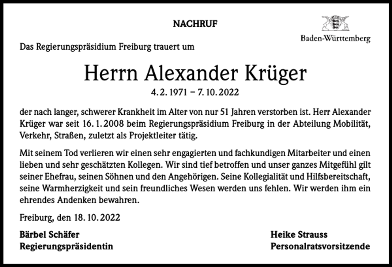 <p>NACHRUF<br />Das Regierungspräsidium Freiburg trauert um</p><p>Herrn Alexander Krüger<br />4. 2. 1971 – 7. 10. 2022</p><p>der nach langer, schwerer Krankheit im Alter von nur 51 Jahren verstorben ist. Herr Alexander<br />Krüger war seit 16. 1. 2008 beim Regierungspräsidium Freiburg in der Abteilung Mobilität,<br />Verkehr, Straßen, zuletzt als Projektleiter tätig.<br />Mit seinem Tod verlieren wir einen sehr engagierten und fachkundigen Mitarbeiter und einen<br />lieben und sehr geschätzten Kollegen. Wir sind tief betroffen und unser ganzes Mitgefühl gilt<br />seiner Ehefrau, seinen Söhnen und den Angehörigen. Seine Kollegialität und Hilfsbereitschaft,<br />seine Warmherzigkeit und sein freundliches Wesen werden uns fehlen. Wir werden ihm ein<br />ehrendes Andenken bewahren.<br />Freiburg, den 18. 10. 2022<br />Bärbel Schäfer<br />Regierungspräsidentin</p><p>Heike Strauss<br />Personalratsvorsitzende</p>