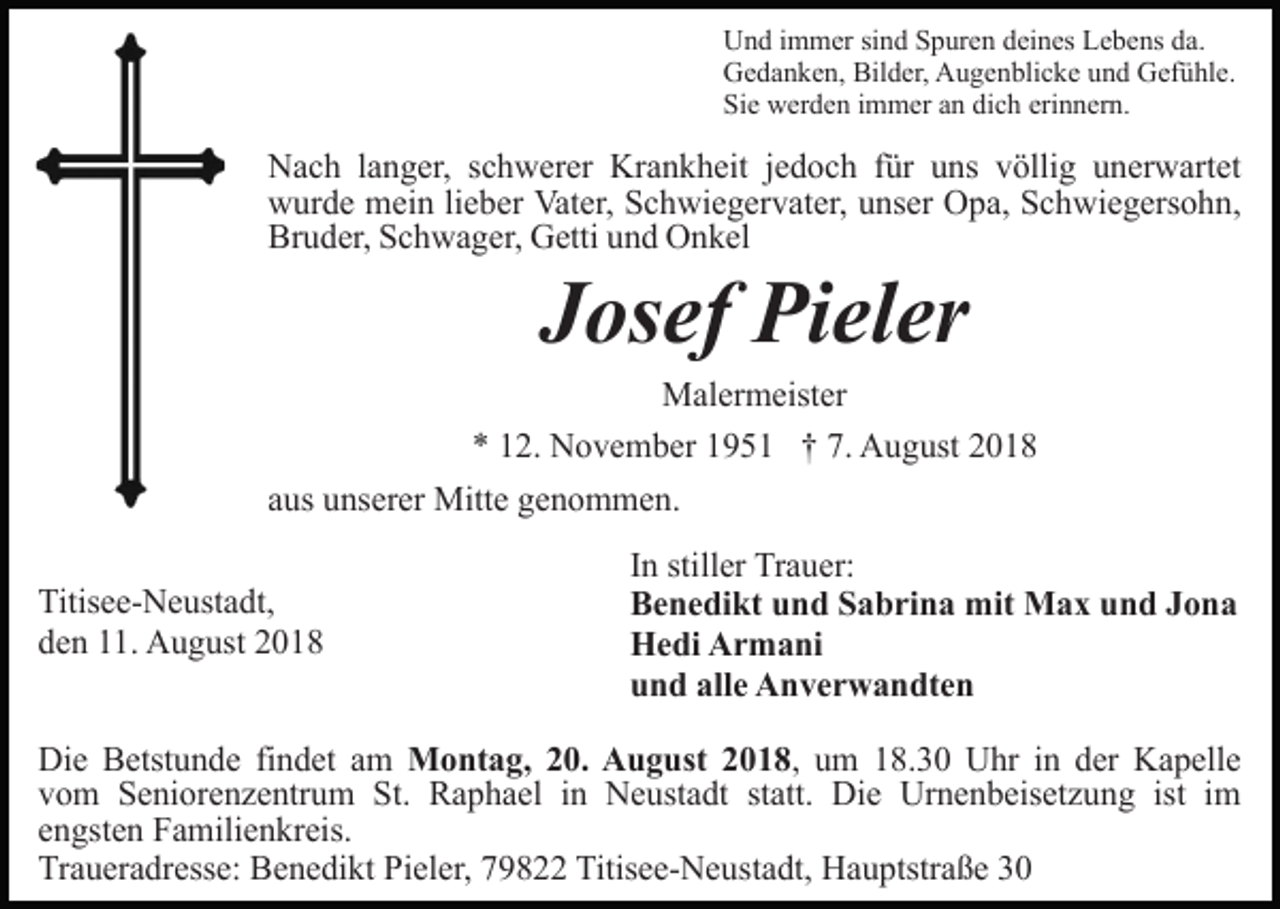 <p>Und immer sind Spuren deines Lebens da.<br />Gedanken, Bilder, Augenblicke und Gefühle.<br />Sie werden immer an dich erinnern.</p><p>Nach langer, schwerer Krankheit jedoch für uns völlig unerwartet<br />wurde mein lieber Vater, Schwiegervater, unser Opa, Schwiegersohn,<br />Bruder, Schwager, Getti und Onkel</p><p>Josef Pieler<br />Malermeister<br />* 12. November 1951 † 7. August 2018<br />aus unserer Mitte genommen.<br />Titisee-Neustadt,<br />den 11. August 2018</p><p>In stiller Trauer:<br />Benedikt und Sabrina mit Max und Jona<br />Hedi Armani<br />und alle Anverwandten</p><p>Die Betstunde findet am Montag, 20. August 2018, um 18.30 Uhr in der Kapelle<br />vom Seniorenzentrum St. Raphael in Neustadt statt. Die Urnenbeisetzung ist im<br />engsten Familienkreis.<br />Traueradresse: Benedikt Pieler, 79822 Titisee-Neustadt, Hauptstraße 30</p>