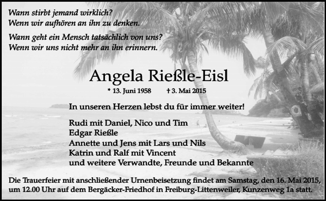 <p>Wann stirbt jemand wirklich?<br />Wenn wir aufhören an ihn zu denken.<br />Wann geht ein Mensch tatsächlich von uns?<br />Wenn wir uns nicht mehr an ihn erinnern.</p><p>Angela Rießle-Eisl<br />* 13. Juni 1958</p><p>† 3. Mai 2015</p><p>In unseren Herzen lebst du für immer weiter!<br />Rudi mit Daniel, Nico und Tim<br />Edgar Rießle<br />Annette und Jens mit Lars und Nils<br />Katrin und Ralf mit Vincent<br />und weitere Verwandte, Freunde und Bekannte<br />Die Trauerfeier mit anschließender Urnenbeisetzung findet am Samstag, den 16. Mai 2015,<br />um 12.00 Uhr auf dem Bergäcker-Friedhof in Freiburg-Littenweiler, Kunzenweg 1a statt.</p>