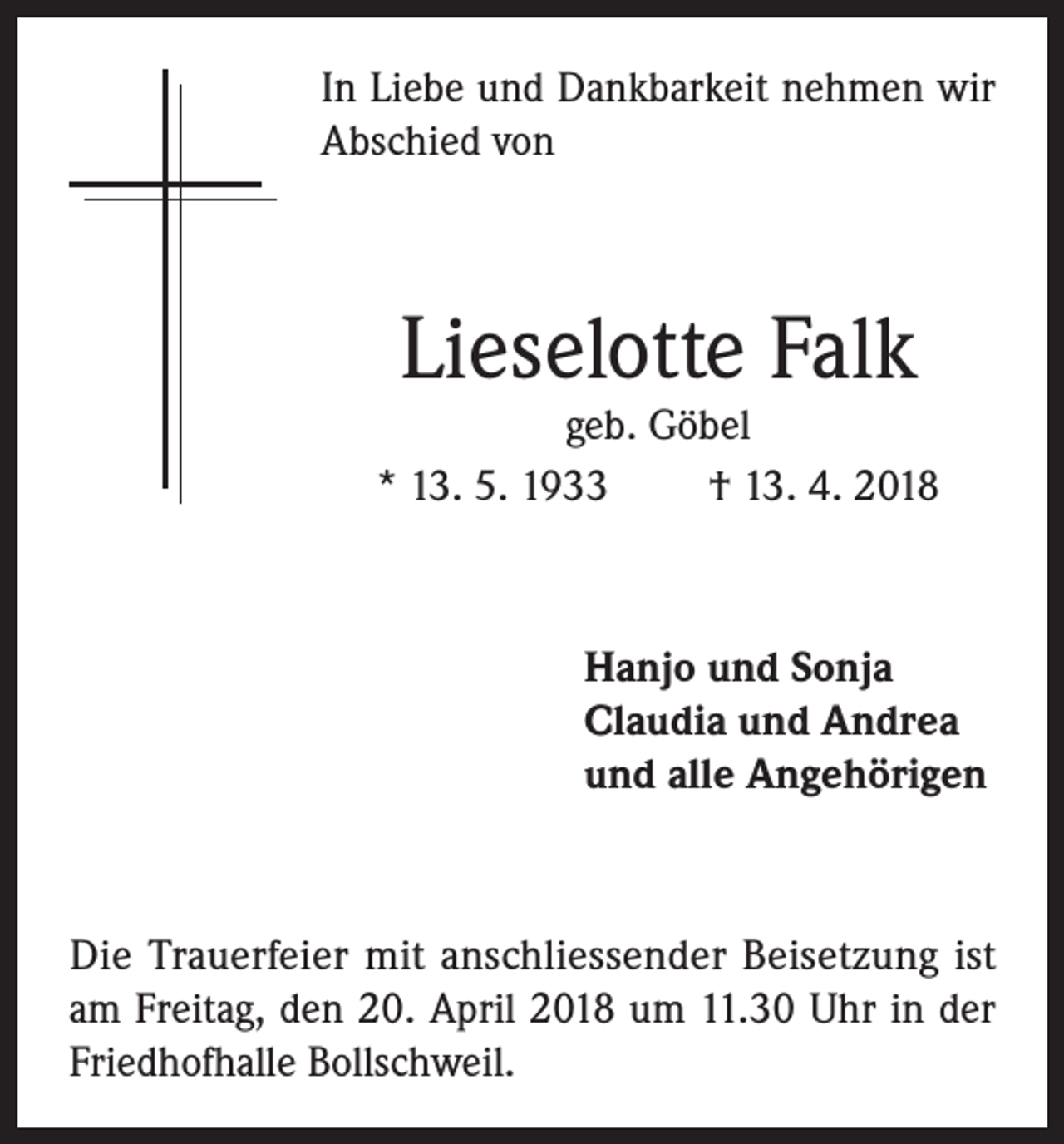 <p>In Liebe und Dankbarkeit nehmen wir<br />Abschied von</p><p>Lieselotte Falk</p><p>geb. Göbel<br />* 13. 5. 1933<br />† 13. 4. 2018</p><p>Hanjo und Sonja<br />Claudia und Andrea<br />und alle Angehörigen</p><p>Die Trauerfeier mit anschliessender Beisetzung ist<br />am Freitag, den 20. April 2018 um 11.30 Uhr in der<br />Friedhofhalle Bollschweil.</p>