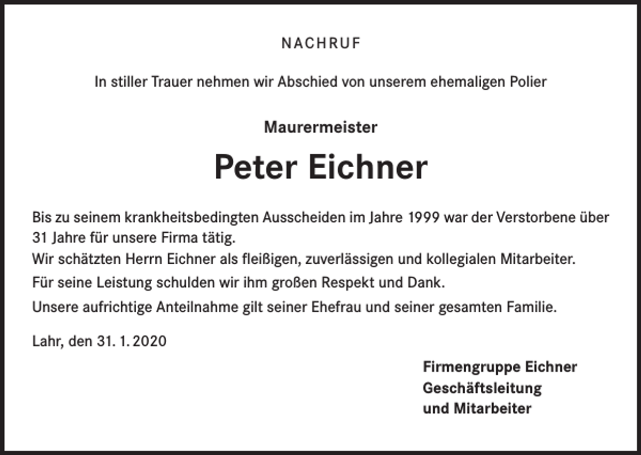 <p>NACHRUF<br />In stiller Trauer nehmen wir Abschied von unserem ehemaligen Polier</p><p>Maurermeister</p><p>Peter Eichner<br />Bis zu seinem krankheitsbedingten Ausscheiden im Jahre 1999 war der Verstorbene über<br />31 Jahre für unsere Firma tätig.<br />Wir schätzten Herrn Eichner als fleißigen, zuverlässigen und kollegialen Mitarbeiter.<br />Für seine Leistung schulden wir ihm großen Respekt und Dank.<br />Unsere aufrichtige Anteilnahme gilt seiner Ehefrau und seiner gesamten Familie.<br />Lahr, den 31. 1. 2020<br />Firmengruppe Eichner<br />Geschäftsleitung<br />und Mitarbeiter</p>