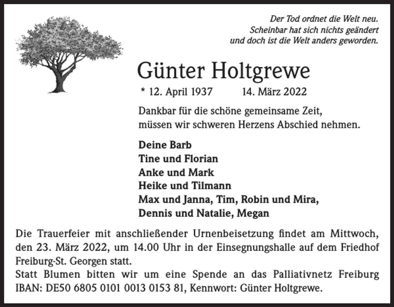 <p>Der Tod ordnet die Welt neu.<br />Scheinbar hat sich nichts geändert<br />und doch ist die Welt anders geworden.</p><p>Günter Holtgrewe<br />* 12. April 1937</p><p>14. März 2022</p><p>Dankbar für die schöne gemeinsame Zeit,<br />müssen wir schweren Herzens Abschied nehmen.<br />Deine Barb<br />Tine und Florian<br />Anke und Mark<br />Heike und Tilmann<br />Max und Janna, Tim, Robin und Mira,<br />Dennis und Natalie, Megan<br />Die Trauerfeier mit anschließender Urnenbeisetzung findet am Mittwoch,<br />den 23. März 2022, um 14.00 Uhr in der Einsegnungshalle auf dem Friedhof<br />Freiburg-St. Georgen statt.<br />Statt Blumen bitten wir um eine Spende an das Palliativnetz Freiburg<br />IBAN: DE50 6805 0101 0013 0153 81, Kennwort: Günter Holtgrewe.</p>