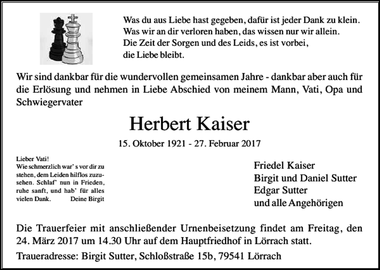 <p>Was du aus Liebe hast gegeben, dafür ist jeder Dank zu klein.<br />Was wir an dir verloren haben, das wissen nur wir allein.<br />Die Zeit der Sorgen und des Leids, es ist vorbei,<br />die Liebe bleibt.</p><p>Wir sind dankbar für die wundervollen gemeinsamen Jahre - dankbar aber auch für<br />die Erlösung und nehmen in Liebe Abschied von meinem Mann, Vati, Opa und<br />Schwiegervater</p><p>Herbert Kaiser<br />15. Oktober 1921 - 27. Februar 2017<br />Lieber Vati!<br />Wie schmerzlich war’ s vor dir zu<br />stehen, dem Leiden hilflos zuzusehen. Schlaf’ nun in Frieden,<br />ruhe sanft, und hab’ für alles<br />vielen Dank.<br />Deine Birgit</p><p>Friedel Kaiser<br />Birgit und Daniel Sutter<br />Edgar Sutter<br />und alle Angehörigen</p><p>Die Trauerfeier mit anschließender Urnenbeisetzung findet am Freitag, den<br />24. März 2017 um 14.30 Uhr auf dem Hauptfriedhof in Lörrach statt.<br />Traueradresse: Birgit Sutter, Schloßstraße 15b, 79541 Lörrach</p>