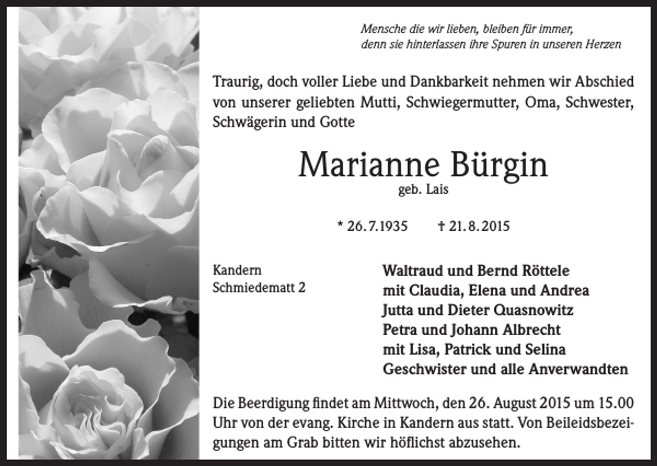 <p>Mensche die wir lieben, bleiben für immer,<br />denn sie hinterlassen ihre Spuren in unseren Herzen</p><p>Traurig, doch voller Liebe und Dankbarkeit nehmen wir Abschied<br />von unserer geliebten Mutti, Schwiegermutter, Oma, Schwester,<br />Schwägerin und Gotte</p><p>Marianne Bürgin<br />geb. Lais</p><p>* 26. 7.1935<br />Kandern<br />Schmiedematt 2</p><p>† 21. 8. 2015</p><p>Waltraud und Bernd Röttele<br />mit Claudia, Elena und Andrea<br />Jutta und Dieter Quasnowitz<br />Petra und Johann Albrecht<br />mit Lisa, Patrick und Selina<br />Geschwister und alle Anverwandten</p><p>Die Beerdigung findet am Mittwoch, den 26. August 2015 um 15.00<br />Uhr von der evang. Kirche in Kandern aus statt. Von Beileidsbezeigungen am Grab bitten wir höflichst abzusehen.</p>