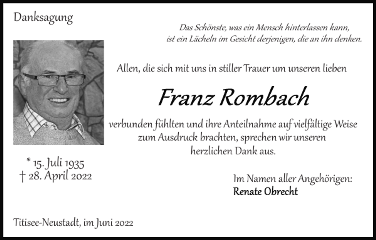 <p>Danksag�ng</p><p>Das Schönste, was ein Mensch hinterlassen kann,<br />ist ein Lächeln im Gesicht derjenigen, die an ihn denken.</p><p>Allen, die sich mit uns in stiller Trauer um unseren lieben</p><p>* 15. Juli 1935<br />† 28. April 2022</p><p>verbunden f�hlten und ihre Anteilnahme auf vielfältige Weise<br />zum Ausdr�ck brachten, sprechen wir unseren<br />herzlichen Dank aus.</p><p>Titisee­Neustadt, im Juni 2022</p><p>Im Namen aller Angehörigen:</p>