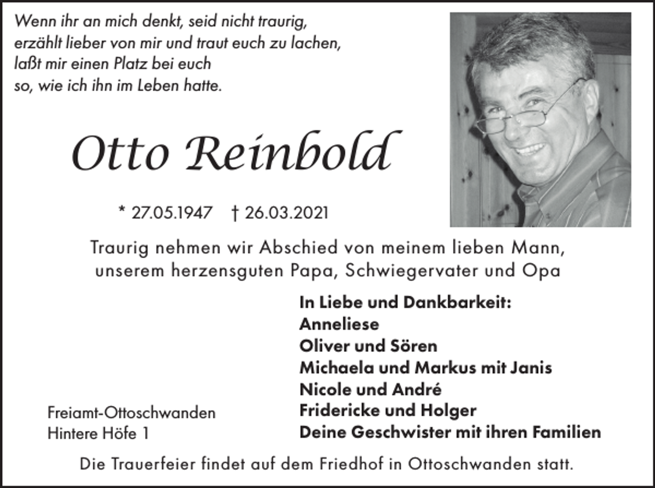 <p>Wenn ihr an mich denkt, seid nicht traurig,<br />erzählt lieber von mir und traut euch zu lachen,<br />laßt mir einen Platz bei euch<br />so, wie ich ihn im Leben hatte.</p><p>Otto Reinbold<br />* 27.05.1947 † 26.03.2021</p><p>Traurig nehmen wir Abschied von meinem lieben Mann,<br />unserem herzensguten Papa, Schwiegervater und Opa</p><p>Freiamt-Ottoschwanden<br />Hintere Höfe 1</p><p>In Liebe und Dankbarkeit:<br />Anneliese<br />Oliver und Sören<br />Michaela und Markus mit Janis<br />Nicole und André<br />Fridericke und Holger<br />Deine Geschwister mit ihren Familien</p><p>Die Trauerfeier findet auf dem Friedhof in Ottoschwanden statt.</p>