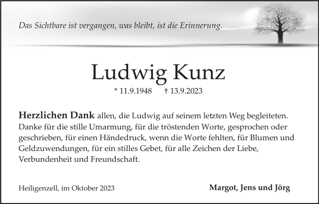 <p>Das Sichtbare ist vergangen, was bleibt, ist die Erinnerung.</p><p>Ludwig Kunz<br />* 11.9.1948</p><p>† 13.9.2023</p><p>Herzlichen Dank allen, die Ludwig auf seinem letzten Weg begleiteten.<br />Danke für die stille Umarmung, für die tröstenden Worte, gesprochen oder<br />geschrieben, für einen Händedruck, wenn die Worte fehlten, für Blumen und<br />Geldzuwendungen, für ein stilles Gebet, für alle Zeichen der Liebe,<br />Verbundenheit und Freundschaft.</p><p>Heiligenzell, im Oktober 2023</p><p>Margot, Jens und Jörg</p>
