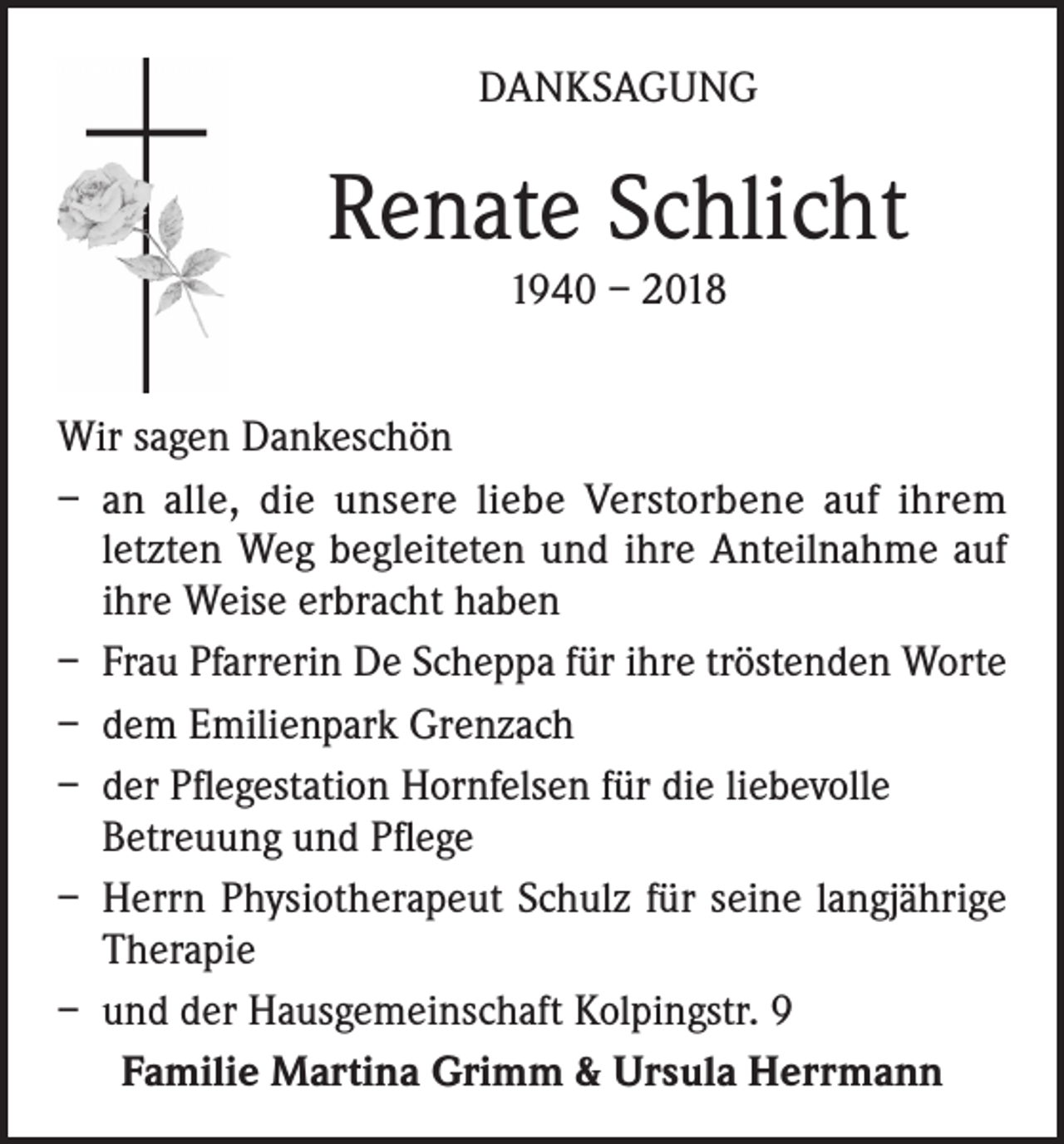 <p>DANKSAGUNG</p><p>Renate Schlicht<br />1940 – 2018<br />Wir sagen Dankeschön<br />– an alle, die unsere liebe Verstorbene auf ihrem<br />letzten Weg begleiteten und ihre Anteilnahme auf<br />ihre Weise erbracht haben<br />– Frau Pfarrerin De Scheppa für ihre tröstenden Worte<br />– dem Emilienpark Grenzach<br />– der Pflegestation Hornfelsen für die liebevolle<br />Betreuung und Pflege<br />– Herrn Physiotherapeut Schulz für seine langjährige<br />Therapie<br />– und der Hausgemeinschaft Kolpingstr. 9<br />Familie Martina Grimm &amp; Ursula Herrmann</p>
