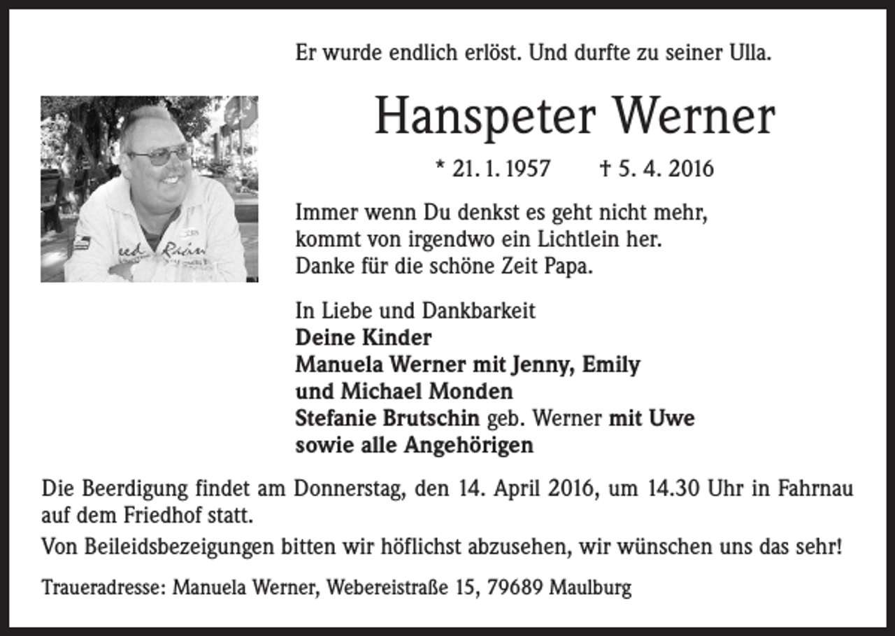 <p>Er wurde endlich erlöst. Und durfte zu seiner Ulla.</p><p>Hanspeter Werner<br />* 21. 1. 1957 † 5. 4. 2016<br />Immer wenn Du denkst es geht nicht mehr,<br />kommt von irgendwo ein Lichtlein her.<br />Danke für die schöne Zeit Papa.<br />In Liebe und Dankbarkeit<br />Deine Kinder<br />Manuela Werner mit Jenny, Emily<br />und Michael Monden<br />Stefanie Brutschin geb. Werner mit Uwe<br />sowie alle Angehörigen<br />Die Beerdigung findet am Donnerstag, den 14. April 2016, um 14.30 Uhr in Fahrnau<br />auf dem Friedhof statt.<br />Von Beileidsbezeigungen bitten wir höflichst abzusehen, wir wünschen uns das sehr!<br />Traueradresse: Manuela Werner, Webereistraße 15, 79689 Maulburg</p>