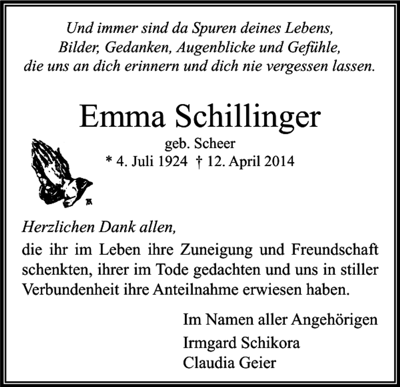 <p>Und immer sind da Spuren deines Lebens,<br />Bilder, Gedanken, Augenblicke und Gefühle,<br />die uns an dich erinnern und dich nie vergessen lassen.</p><p>Emma Schillinger<br />geb. Scheer<br />* 4. Juli 1924 † 12. April 2014</p><p>Herzlichen Dank allen,<br />die ihr im Leben ihre Zuneigung und Freundschaft<br />schenkten, ihrer im Tode gedachten und uns in stiller<br />Verbundenheit ihre Anteilnahme erwiesen haben.<br />Im Namen aller Angehörigen<br />Irmgard Schikora<br />Claudia Geier</p>