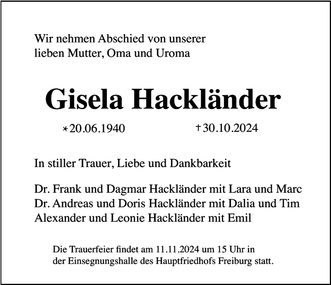 <p>Wir nehmen Abschied von unserer<br />lieben Mutter, Oma und Uroma</p><p>Gisela Hackländer<br />* 20.06.1940</p><p>30.10.2024</p><p>In stiller Trauer, Liebe und Dankbarkeit<br />Dr. Frank und Dagmar Hackländer mit Lara und Marc<br />Dr. Andreas und Doris Hackländer mit Dalia und Tim<br />Alexander und Leonie Hackländer mit Emil<br />Die Trauerfeier findet am 11.11.2024 um 15 Uhr in<br />der Einsegnungshalle des Hauptfriedhofs Freiburg statt.</p>