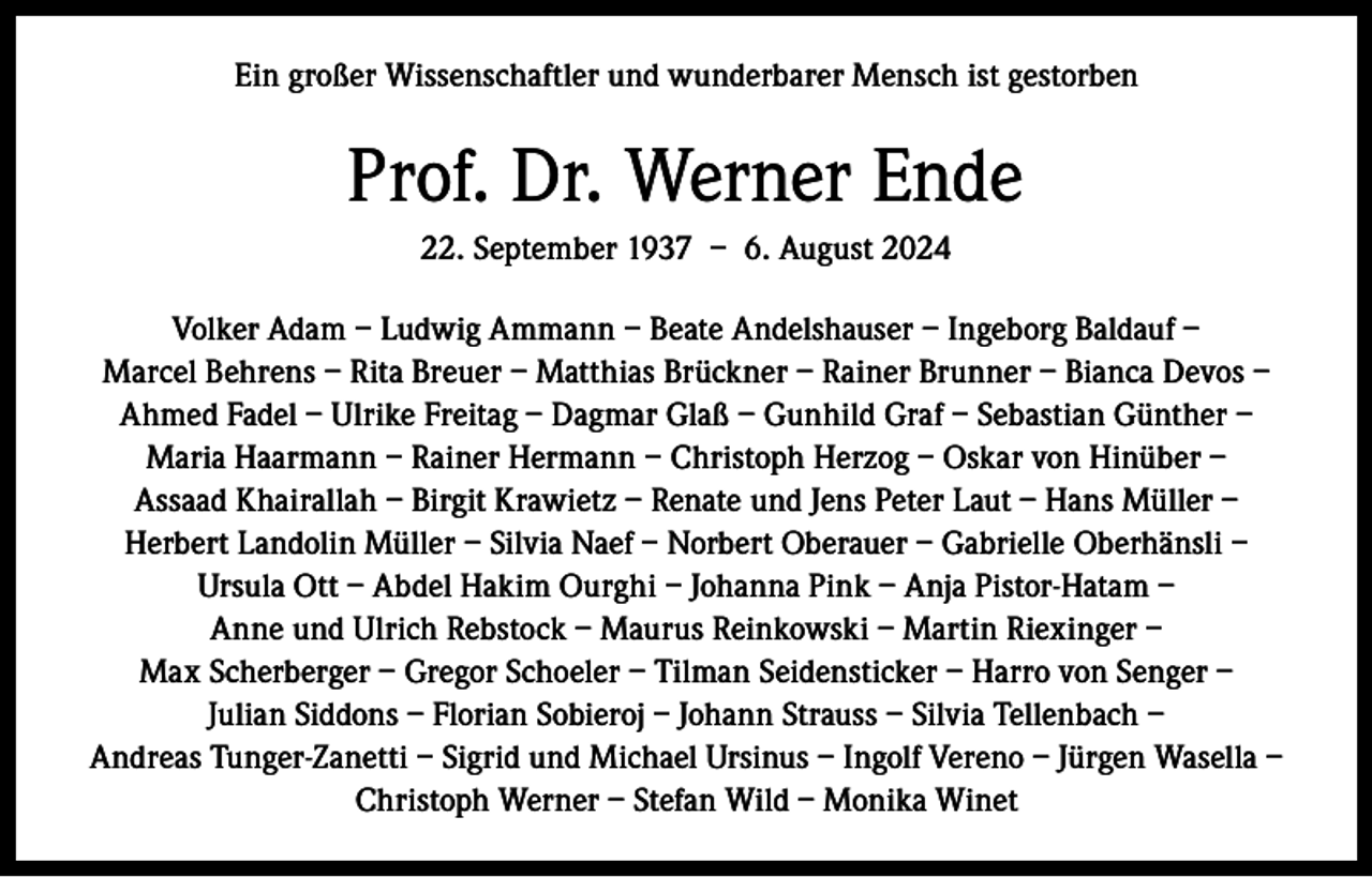 <p>Ein großer Wissenschaftler und wunderbarer Mensch ist gestorben</p><p>Prof. Dr. Werner Ende<br />22. September 1937 – 6. August 2024<br />Volker Adam – Ludwig Ammann – Beate Andelshauser – Ingeborg Baldauf –<br />Marcel Behrens – Rita Breuer – Matthias Brückner – Rainer Brunner – Bianca Devos –<br />Ahmed Fadel – Ulrike Freitag – Dagmar Glaß – Gunhild Graf – Sebastian Günther –<br />Maria Haarmann – Rainer Hermann – Christoph Herzog – Oskar von Hinüber –<br />Assaad Khairallah – Birgit Krawietz – Renate und Jens Peter Laut – Hans Müller –<br />Herbert Landolin Müller – Silvia Naef – Norbert Oberauer – Gabrielle Oberhänsli –<br />Ursula Ott – Abdel Hakim Ourghi – Johanna Pink – Anja Pistor-Hatam –<br />Anne und Ulrich Rebstock – Maurus Reinkowski – Martin Riexinger –<br />Max Scherberger – Gregor Schoeler – Tilman Seidensticker – Harro von Senger –<br />Julian Siddons – Florian Sobieroj – Johann Strauss – Silvia Tellenbach –<br />Andreas Tunger-Zanetti – Sigrid und Michael Ursinus – Ingolf Vereno – Jürgen Wasella –<br />Christoph Werner – Stefan Wild – Monika Winet</p>