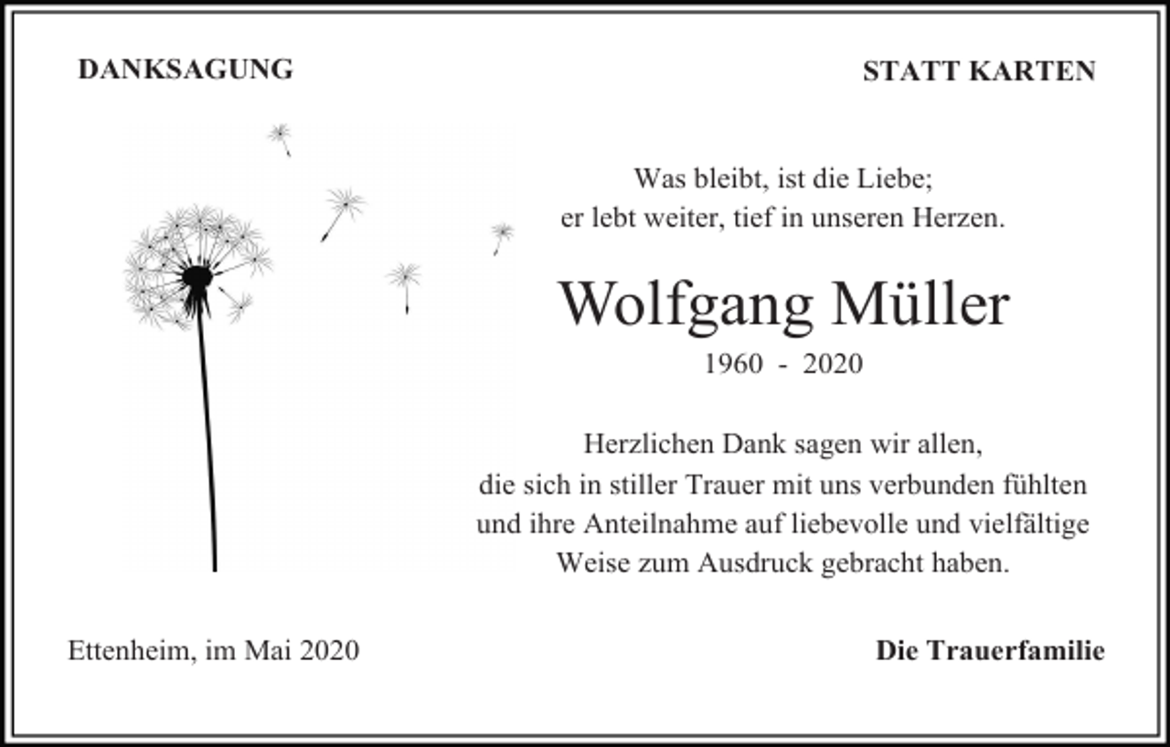 <p>DANKSAGUNG</p><p>STATT KARTEN</p><p>Was bleibt, ist die Liebe;<br />er lebt weiter, tief in unseren Herzen.</p><p>Wolfgang Müller<br />1960 - 2020<br />Herzlichen Dank sagen wir allen,<br />die sich in stiller Trauer mit uns verbunden fühlten<br />und ihre Anteilnahme auf liebevolle und vielfältige<br />Weise zum Ausdruck gebracht haben.<br />Ettenheim, im Mai 2020</p><p>Die Trauerfamilie</p>