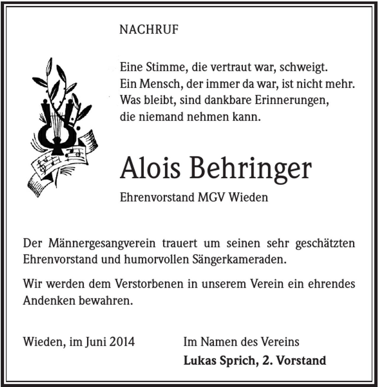<p>NACHRUF<br />Eine Stimme, die vertraut war, schweigt.<br />Ein Mensch, der immer da war, ist nicht mehr.<br />Was bleibt, sind dankbare Erinnerungen,<br />die niemand nehmen kann.</p><p>Alois Behringer<br />Ehrenvorstand MGV Wieden<br />Der Männergesangverein trauert um seinen sehr geschätzten<br />Ehrenvorstand und humorvollen Sängerkameraden.<br />Wir werden dem Verstorbenen in unserem Verein ein ehrendes<br />Andenken bewahren.<br />Wieden, im Juni 2014</p><p>Im Namen des Vereins<br />Lukas Sprich, 2. Vorstand</p>