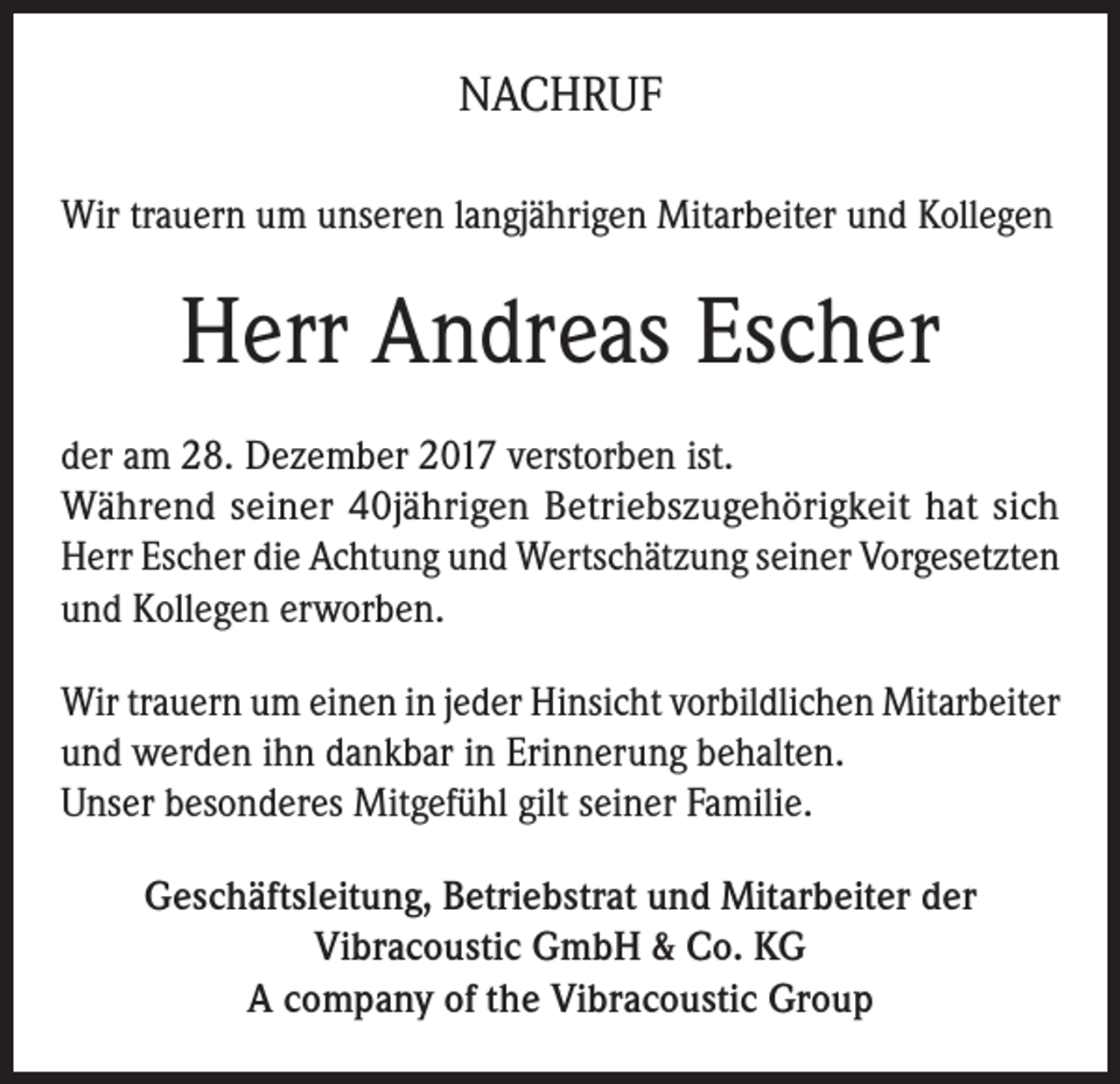 <p>NACHRUF<br />Wir trauern um unseren langjährigen Mitarbeiter und Kollegen</p><p>Herr Andreas Escher<br />der am 28. Dezember 2017 verstorben ist.<br />Während seiner 40jährigen Betriebszugehörigkeit hat sich<br />Herr Escher die Achtung und Wertschätzung seiner Vorgesetzten<br />und Kollegen erworben.<br />Wir trauern um einen in jeder Hinsicht vorbildlichen Mitarbeiter<br />und werden ihn dankbar in Erinnerung behalten.<br />Unser besonderes Mitgefühl gilt seiner Familie.<br />Geschäftsleitung, Betriebstrat und Mitarbeiter der<br />Vibracoustic GmbH &amp; Co. KG<br />A company of the Vibracoustic Group</p>
