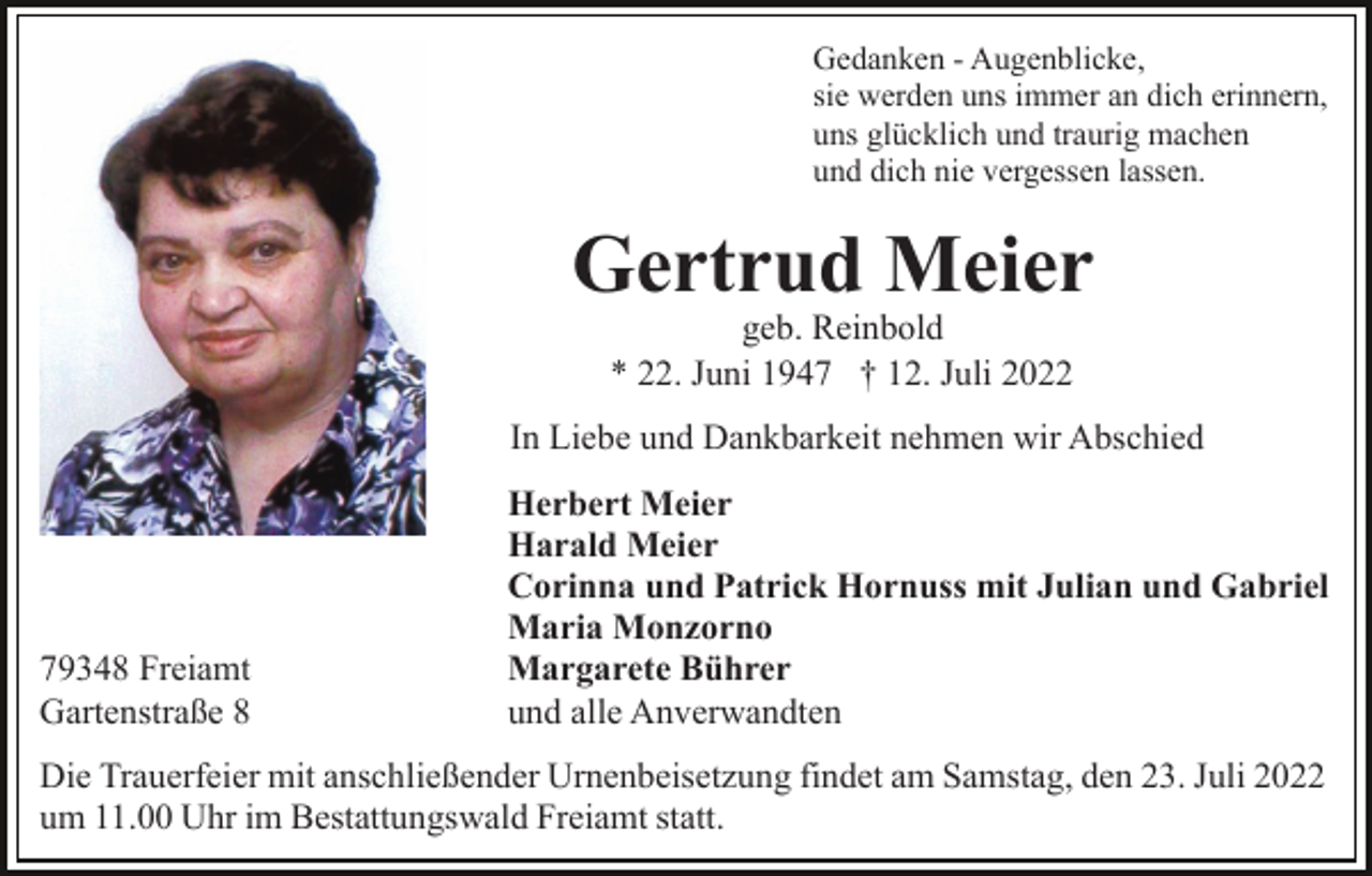 <p>Gedanken - Augenblicke,<br />sie werden uns immer an dich erinnern,<br />uns glücklich und traurig machen<br />und dich nie vergessen lassen.</p><p>Gertrud Meier<br />geb. Reinbold<br />* 22. Juni 1947 † 12. Juli 2022</p><p>In Liebe und Dankbarkeit nehmen wir Abschied</p><p>79348 Freiamt<br />Gartenstraße 8</p><p>Herbert Meier<br />Harald Meier<br />Corinna und Patrick Hornuss mit Julian und Gabriel<br />Maria Monzorno<br />Margarete Bührer<br />und alle Anverwandten</p><p>Die Trauerfeier mit anschließender Urnenbeisetzung findet am Samstag, den 23. Juli 2022<br />um 11.00 Uhr im Bestattungswald Freiamt statt.</p>