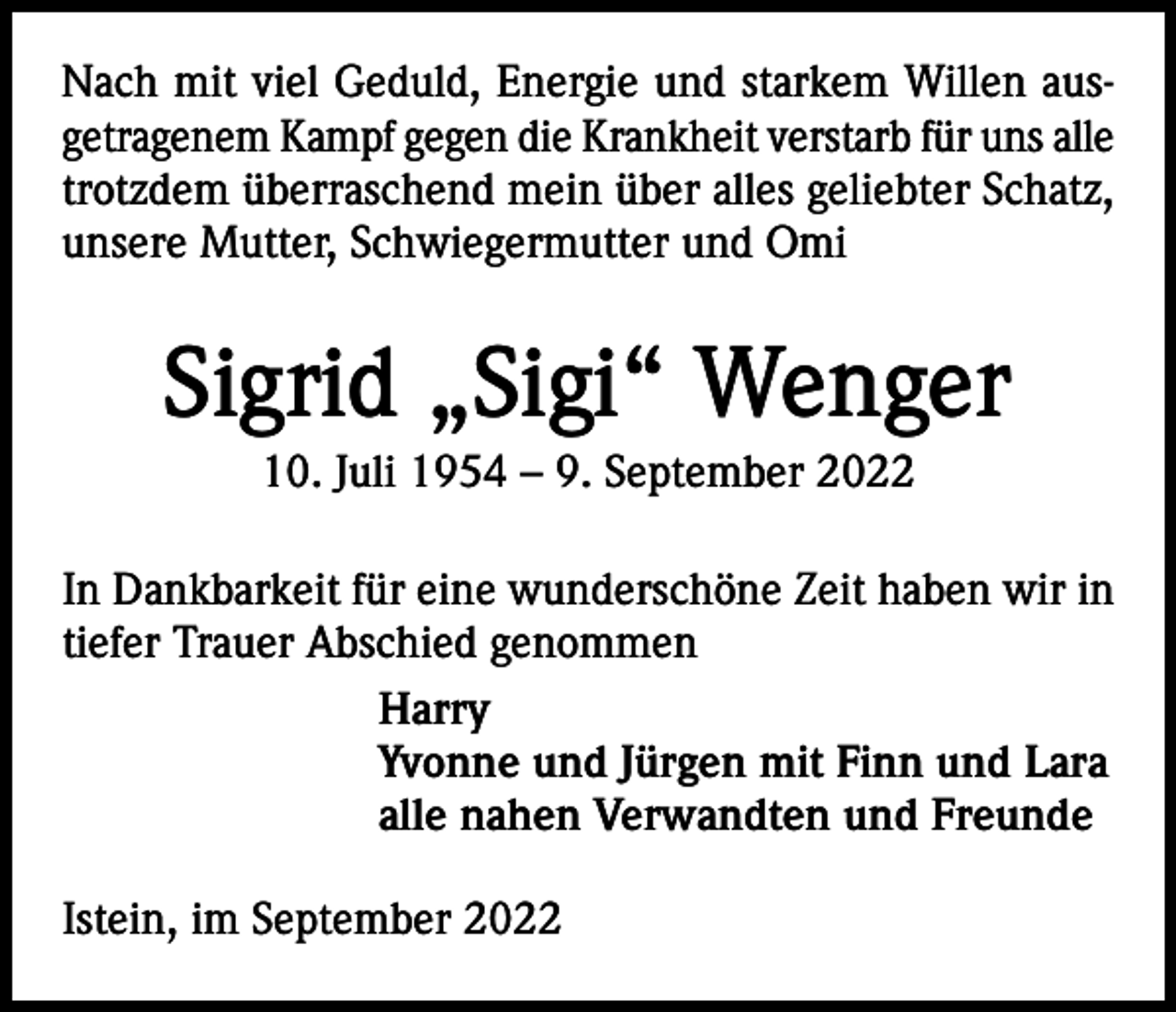<p>Nach mit viel Geduld, Energie und starkem Willen ausgetragenem Kampf gegen die Krankheit verstarb für uns alle<br />trotzdem überraschend mein über alles geliebter Schatz,<br />unsere Mutter, Schwiegermutter und Omi</p><p>Sigrid „Sigi“ Wenger<br />10. Juli 1954 – 9. September 2022<br />In Dankbarkeit für eine wunderschöne Zeit haben wir in<br />tiefer Trauer Abschied genommen<br />Harry<br />Yvonne und Jürgen mit Finn und Lara<br />alle nahen Verwandten und Freunde<br />Istein, im September 2022</p>