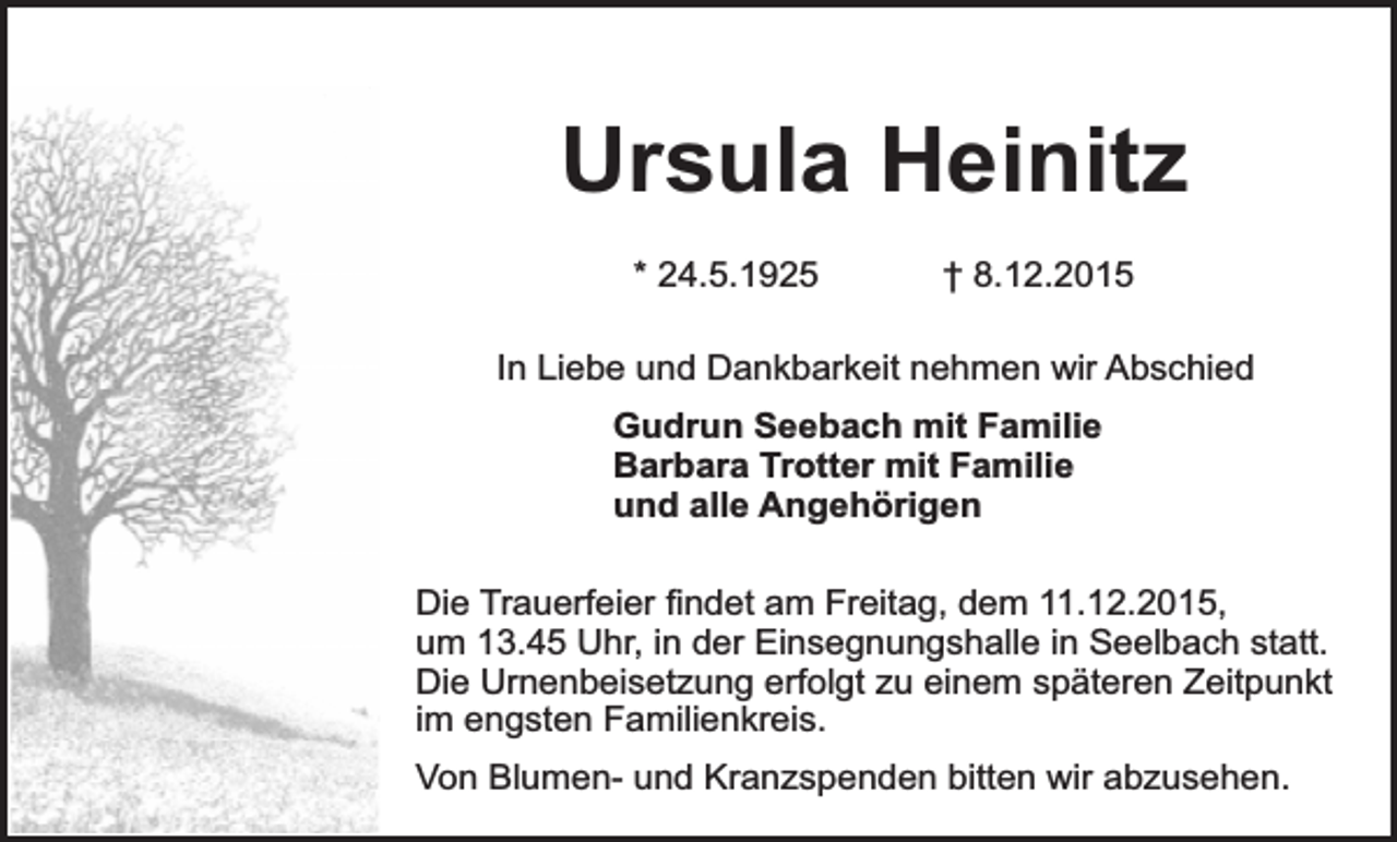 <p>Ursula Heinitz<br />* 24.5.1925</p><p>† 8.12.2015</p><p>In Liebe und Dankbarkeit nehmen wir Abschied<br />Gudrun Seebach mit Familie<br />Barbara Trotter mit Familie<br />und alle Angehörigen<br />Die Trauerfeier findet am Freitag, dem 11.12.2015,<br />um 13.45 Uhr, in der Einsegnungshalle in Seelbach statt.<br />Die Urnenbeisetzung erfolgt zu einem späteren Zeitpunkt<br />im engsten Familienkreis.<br />Von Blumen- und Kranzspenden bitten wir abzusehen.</p>