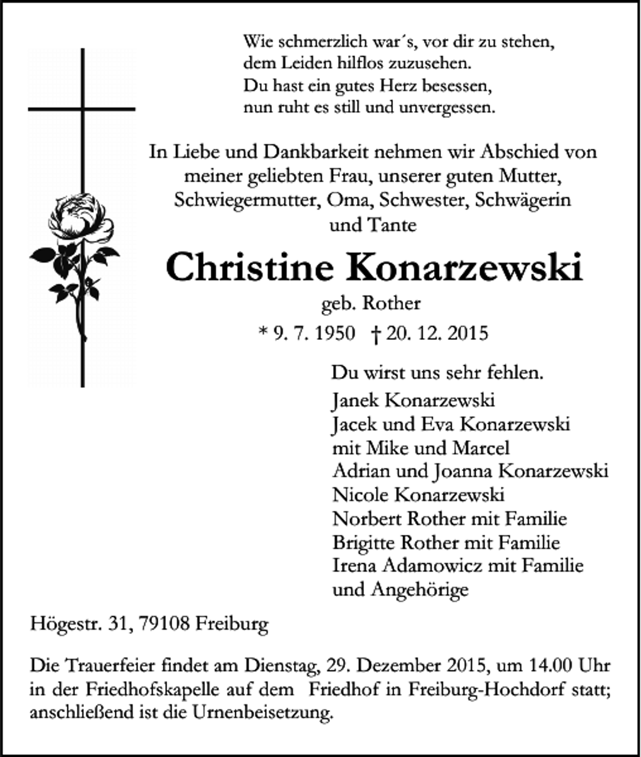 <p>Wie schmerzlich war´s, vor dir zu stehen,<br />dem Leiden hilflos zuzusehen.<br />Du hast ein gutes Herz besessen,<br />nun ruht es still und unvergessen.</p><p>In Liebe und Dankbarkeit nehmen wir Abschied von<br />meiner geliebten Frau, unserer guten Mutter,<br />Schwiegermutter, Oma, Schwester, Schwägerin<br />und Tante</p><p>Christine Konarzewski<br />geb. Rother<br />* 9. 7. 1950 † 20. 12. 2015</p><p>Du wirst uns sehr fehlen.<br />Janek Konarzewski<br />Jacek und Eva Konarzewski<br />mit Mike und Marcel<br />Adrian und Joanna Konarzewski<br />Nicole Konarzewski<br />Norbert Rother mit Familie<br />Brigitte Rother mit Familie<br />Irena Adamowicz mit Familie<br />und Angehörige<br />Högestr. 31, 79108 Freiburg<br />Die Trauerfeier findet am Dienstag, 29. Dezember 2015, um 14.00 Uhr<br />in der Friedhofskapelle auf dem Friedhof in Freiburg-Hochdorf statt;<br />anschließend ist die Urnenbeisetzung.</p>