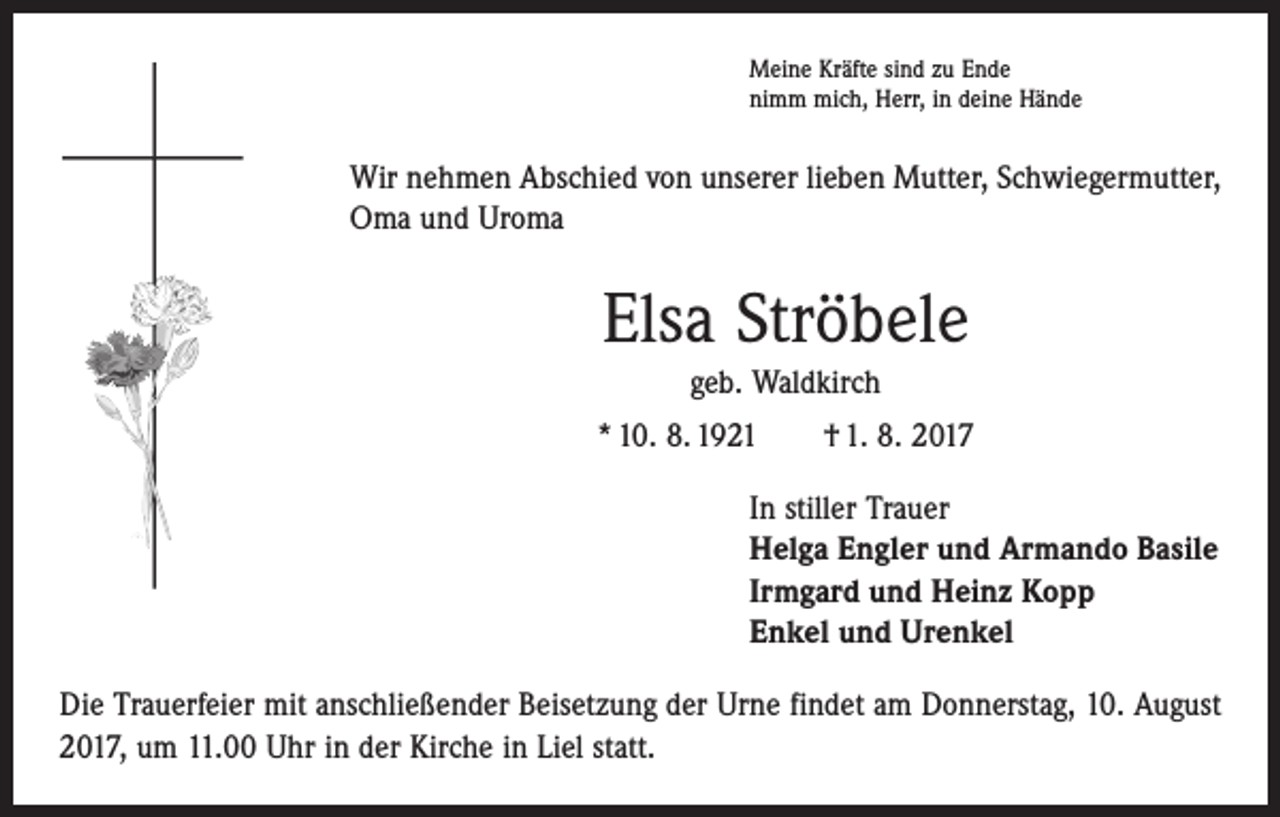 <p>Meine Kräfte sind zu Ende<br />nimm mich, Herr, in deine Hände</p><p>Wir nehmen Abschied von unserer lieben Mutter, Schwiegermutter,<br />Oma und Uroma</p><p>Elsa Ströbele<br />geb. Waldkirch<br />* 10. 8. 1921 † 1. 8. 2017<br />In stiller Trauer<br />Helga Engler und Armando Basile<br />Irmgard und Heinz Kopp<br />Enkel und Urenkel<br />Die Trauerfeier mit anschließender Beisetzung der Urne findet am Donnerstag, 10. August<br />2017, um 11.00 Uhr in der Kirche in Liel statt.</p>