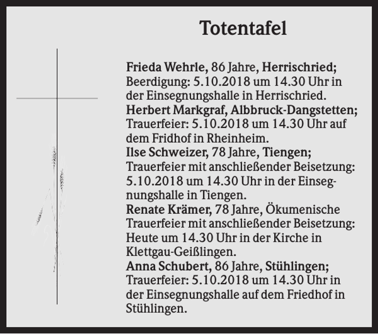 <p>Totentafel<br />Frieda Wehrle, 86 Jahre, Herrischried;<br />Beerdigung: 5.10.2018 um 14.30 Uhr in<br />der Einsegnungshalle in Herrischried.<br />Herbert Markgraf, Albbruck-Dangstetten;<br />Trauerfeier: 5.10.2018 um 14.30 Uhr auf<br />dem Fridhof in Rheinheim.<br />Ilse Schweizer, 78 Jahre, Tiengen;<br />Trauerfeier mit anschließender Beisetzung:<br />5.10.2018 um 14.30 Uhr in der Einsegnungshalle in Tiengen.<br />Renate Krämer, 78 Jahre, Ökumenische<br />Trauerfeier mit anschließender Beisetzung:<br />Heute um 14.30 Uhr in der Kirche in<br />Klettgau-Geißlingen.<br />Anna Schubert, 86 Jahre, Stühlingen;<br />Trauerfeier: 5.10.2018 um 14.30 Uhr in<br />der Einsegnungshalle auf dem Friedhof in<br />Stühlingen.</p>