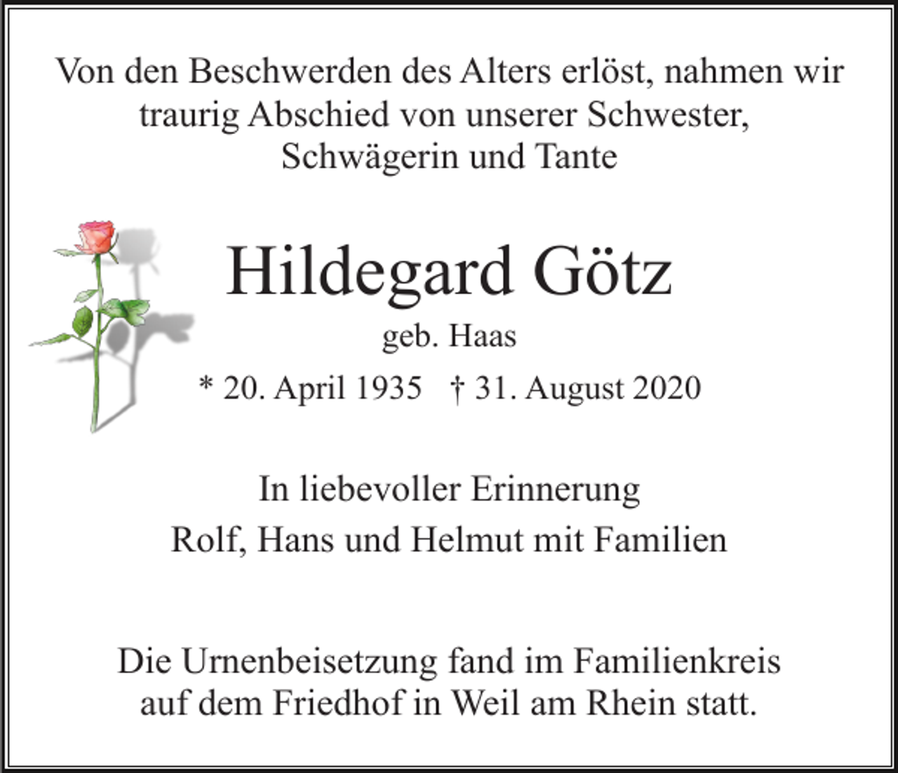 <p>Von den Beschwerden des Alters erlöst, nahmen wir<br />traurig Abschied von unserer Schwester,<br />Schwägerin und Tante</p><p>Hildegard Götz<br />geb. Haas<br />* 20. April 1935 † 31. August 2020</p><p>In liebevoller Erinnerung<br />Rolf, Hans und Helmut mit Familien<br />Die Urnenbeisetzung fand im Familienkreis<br />auf dem Friedhof in Weil am Rhein statt.</p>