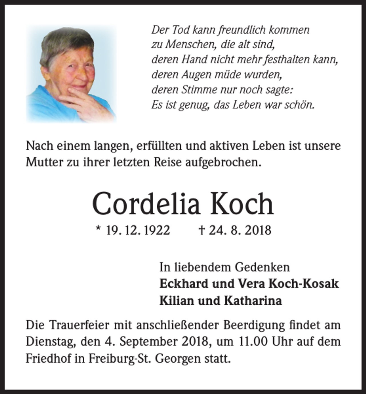 <p>Der Tod kann freundlich kommen<br />zu Menschen, die alt sind,<br />deren Hand nicht mehr festhalten kann,<br />deren Augen müde wurden,<br />deren Stimme nur noch sagte:<br />Es ist genug, das Leben war schön.</p><p>Nach einem langen, erfüllten und aktiven Leben ist unsere<br />Mutter zu ihrer letzten Reise aufgebrochen.</p><p>Cordelia Koch<br />* 19. 12. 1922</p><p>† 24. 8. 2018</p><p>In liebendem Gedenken<br />Eckhard und Vera Koch-Kosak<br />Kilian und Katharina<br />Die Trauerfeier mit anschließender Beerdigung findet am<br />Dienstag, den 4. September 2018, um 11.00 Uhr auf dem<br />Friedhof in Freiburg-St. Georgen statt.</p>