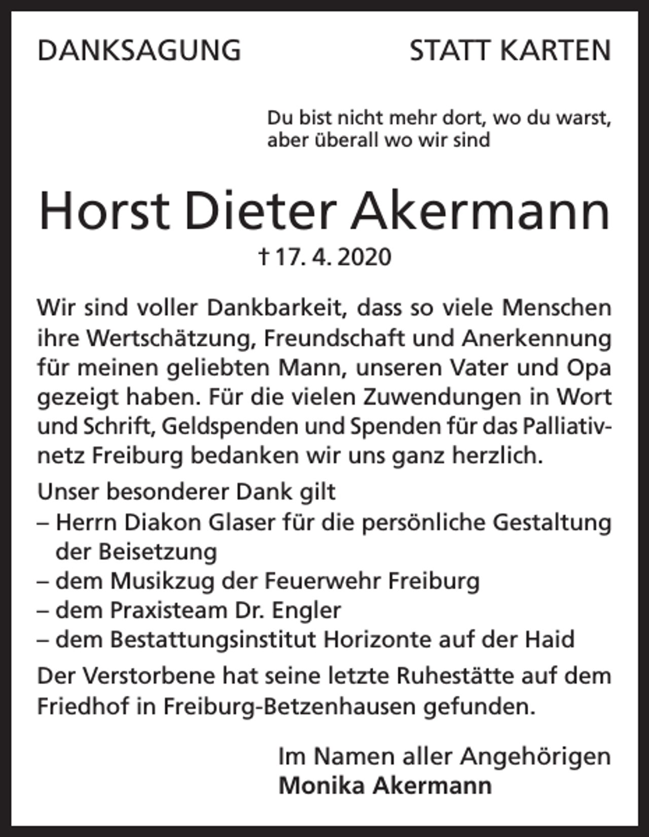 <p>DANKSAGUNG</p><p>STATT KARTEN<br />Du bist nicht mehr dort, wo du warst,<br />aber überall wo wir sind</p><p>Horst Dieter Akermann<br />† 17. 4. 2020<br />Wir sind voller Dankbarkeit, dass so viele Menschen<br />ihre Wertschätzung, Freundschaft und Anerkennung<br />für meinen geliebten Mann, unseren Vater und Opa<br />gezeigt haben. Für die vielen Zuwendungen in Wort<br />und Schrift, Geldspenden und Spenden für das Palliativnetz Freiburg bedanken wir uns ganz herzlich.<br />Unser besonderer Dank gilt<br />– Herrn Diakon Glaser für die persönliche Gestaltung<br />der Beisetzung<br />– dem Musikzug der Feuerwehr Freiburg<br />– dem Praxisteam Dr. Engler<br />– dem Bestattungsinstitut Horizonte auf der Haid<br />Der Verstorbene hat seine letzte Ruhestätte auf dem<br />Friedhof in Freiburg-Betzenhausen gefunden.</p><p>Im Namen aller Angehörigen<br />Monika Akermann</p>