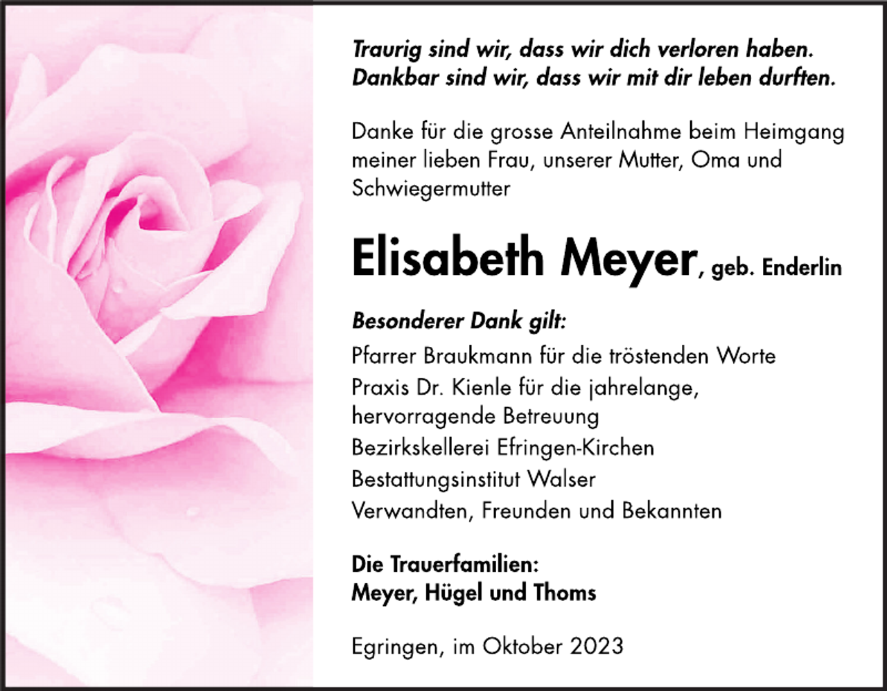 <p>Traurig sind wir, dass wir dich verloren haben.<br />Dankbar sind wir, dass wir mit dir leben durften.</p><p>
Danke für die grosse Anteilnahme beim Heimgang<br />meiner lieben Frau, unserer Mutter, Oma und<br />Schwiegermutter</p><p>
Elisabeth Meyer, geb. Enderlin</p><p>
Besonderer Dank gilt:<br />Pfarrer Braukmann für die tröstenden Worte<br />Praxis Dr. Kienle für die jahrelange,<br />hervorragende Betreuung<br />Bezirkskellerei Efringen-Kirchen<br />Bestattungsinstitut Walser<br />Verwandten, Freunden und Bekannten</p><p>
Die Trauerfamilien:<br />Meyer, Hügel und Thoms</p><p>Egringen, im Oktober 2023</p>