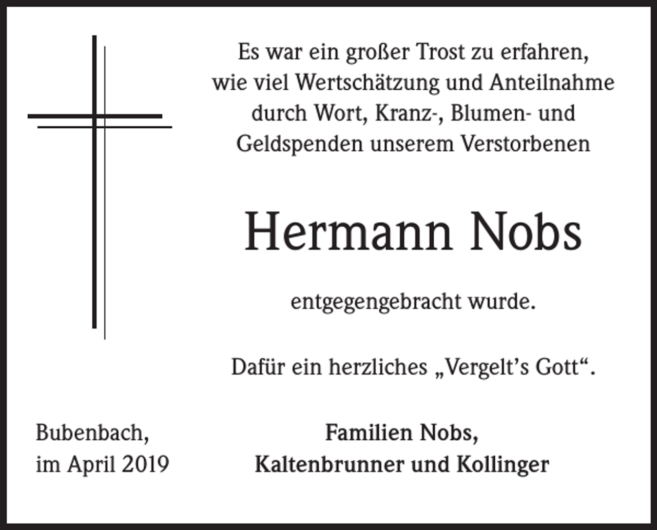 <p>Es war ein großer Trost zu erfahren,<br />wie viel Wertschätzung und Anteilnahme<br />durch Wort, Kranz-, Blumen- und<br />Geldspenden unserem Verstorbenen</p><p>Hermann Nobs<br />entgegengebracht wurde.<br />Dafür ein herzliches „Vergelt’s Gott“.<br />Bubenbach,<br />im April 2019</p><p>Familien Nobs,<br />Kaltenbrunner und Kollinger</p>