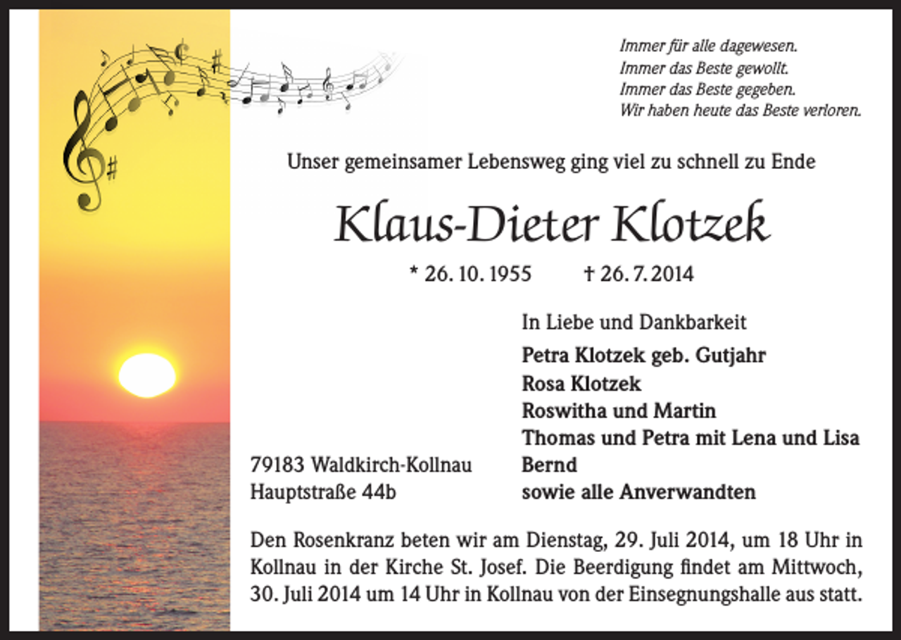 <p>Immer für alle dagewesen.<br />Immer das Beste gewollt.<br />Immer das Beste gegeben.<br />Wir haben heute das Beste verloren.</p><p>Unser gemeinsamer Lebensweg ging viel zu schnell zu Ende</p><p>Klaus-Dieter Klotzek<br />* 26. 10. 1955</p><p>79183 Waldkirch-Kollnau<br />Hauptstraße 44b</p><p>† 26. 7. 2014</p><p>In Liebe und Dankbarkeit<br />Petra Klotzek geb. Gutjahr<br />Rosa Klotzek<br />Roswitha und Martin<br />Thomas und Petra mit Lena und Lisa<br />Bernd<br />sowie alle Anverwandten</p><p>Den Rosenkranz beten wir am Dienstag, 29. Juli 2014, um 18 Uhr in<br />Kollnau in der Kirche St. Josef. Die Beerdigung findet am Mittwoch,<br />30. Juli 2014 um 14 Uhr in Kollnau von der Einsegnungshalle aus statt.</p>