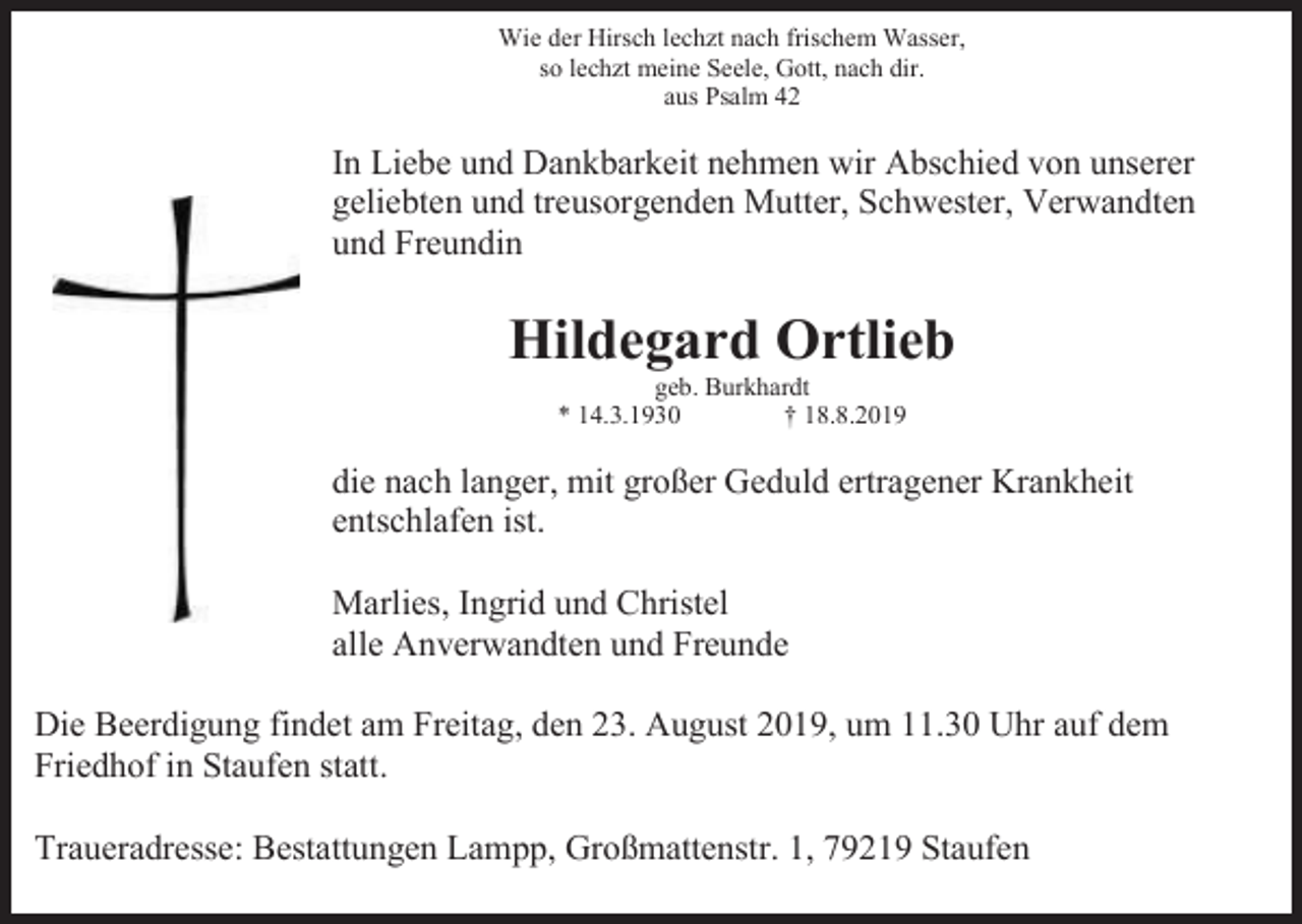 <p>Wie der Hirsch lechzt nach frischem Wasser,<br />so lechzt meine Seele, Gott, nach dir.<br />aus Psalm 42</p><p>In Liebe und Dankbarkeit nehmen wir Abschied von unserer<br />geliebten und treusorgenden Mutter, Schwester, Verwandten<br />und Freundin</p><p>Hildegard Ortlieb<br />geb. Burkhardt<br />* 14.3.1930<br />† 18.8.2019</p><p>die nach langer, mit großer Geduld ertragener Krankheit<br />entschlafen ist.<br />Marlies, Ingrid und Christel<br />alle Anverwandten und Freunde<br />Die Beerdigung findet am Freitag, den 23. August 2019, um 11.30 Uhr auf dem<br />Friedhof in Staufen statt.<br />Traueradresse: Bestattungen Lampp, Großmattenstr. 1, 79219 Staufen</p>