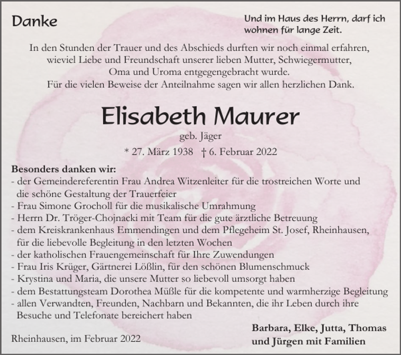 <p>Danke</p><p>Und im Haus des Herrn, darf ich<br />wohnen für lange Zeit.</p><p>In den Stunden der Trauer und des Abschieds durften wir noch einmal erfahren,<br />wieviel Liebe und Freundschaft unserer lieben Mutter, Schwiegermutter,<br />Oma und Uroma entgegengebracht wurde.<br />Für die vielen Beweise der Anteilnahme sagen wir allen herzlichen Dank.</p><p>Elisabeth Maurer<br />geb. Jäger<br />* 27. März 1938 † 6. Februar 2022<br />Besonders danken wir:<br />- der Gemeindereferentin Frau Andrea Witzenleiter für die trostreichen Worte und<br />die schöne Gestaltung der Trauerfeier<br />- Frau Simone Grocholl für die musikalische Umrahmung<br />- Herrn Dr. Tröger-Chojnacki mit Team für die gute ärztliche Betreuung<br />- dem Kreiskrankenhaus Emmendingen und dem Pflegeheim St. Josef, Rheinhausen,<br />für die liebevolle Begleitung in den letzten Wochen<br />- der katholischen Frauengemeinschaft für Ihre Zuwendungen<br />- Frau Iris Krüger, Gärtnerei Lößlin, für den schönen Blumenschmuck<br />- Krystina und Maria, die unsere Mutter so liebevoll umsorgt haben<br />- dem Bestattungsteam Dorothea Müßle für die kompetente und warmherzige Begleitung<br />- allen Verwandten, Freunden, Nachbarn und Bekannten, die ihr Leben durch ihre<br />Besuche und Telefonate bereichert haben<br />Barbara, Elke, Jutta, Thomas<br />Rheinhausen, im Februar 2022<br />und Jürgen mit Familien</p>