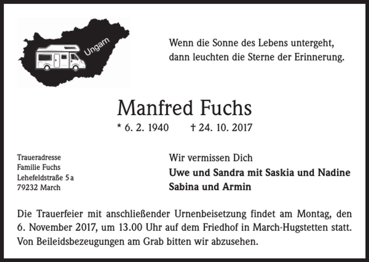 <p>Wenn die Sonne des Lebens untergeht,<br />dann leuchten die Sterne der Erinnerung.</p><p>Manfred Fuchs<br />* 6. 2. 1940 † 24. 10. 2017<br />Traueradresse<br />Familie Fuchs<br />Lehefeldstraße 5 a<br />79232 March</p><p>Wir vermissen Dich<br />Uwe und Sandra mit Saskia und Nadine<br />Sabina und Armin</p><p>Die Trauerfeier mit anschließender Urnenbeisetzung findet am Montag, den<br />6. November 2017, um 13.00 Uhr auf dem Friedhof in March-Hugstetten statt.<br />Von Beileidsbezeugungen am Grab bitten wir abzusehen.</p>