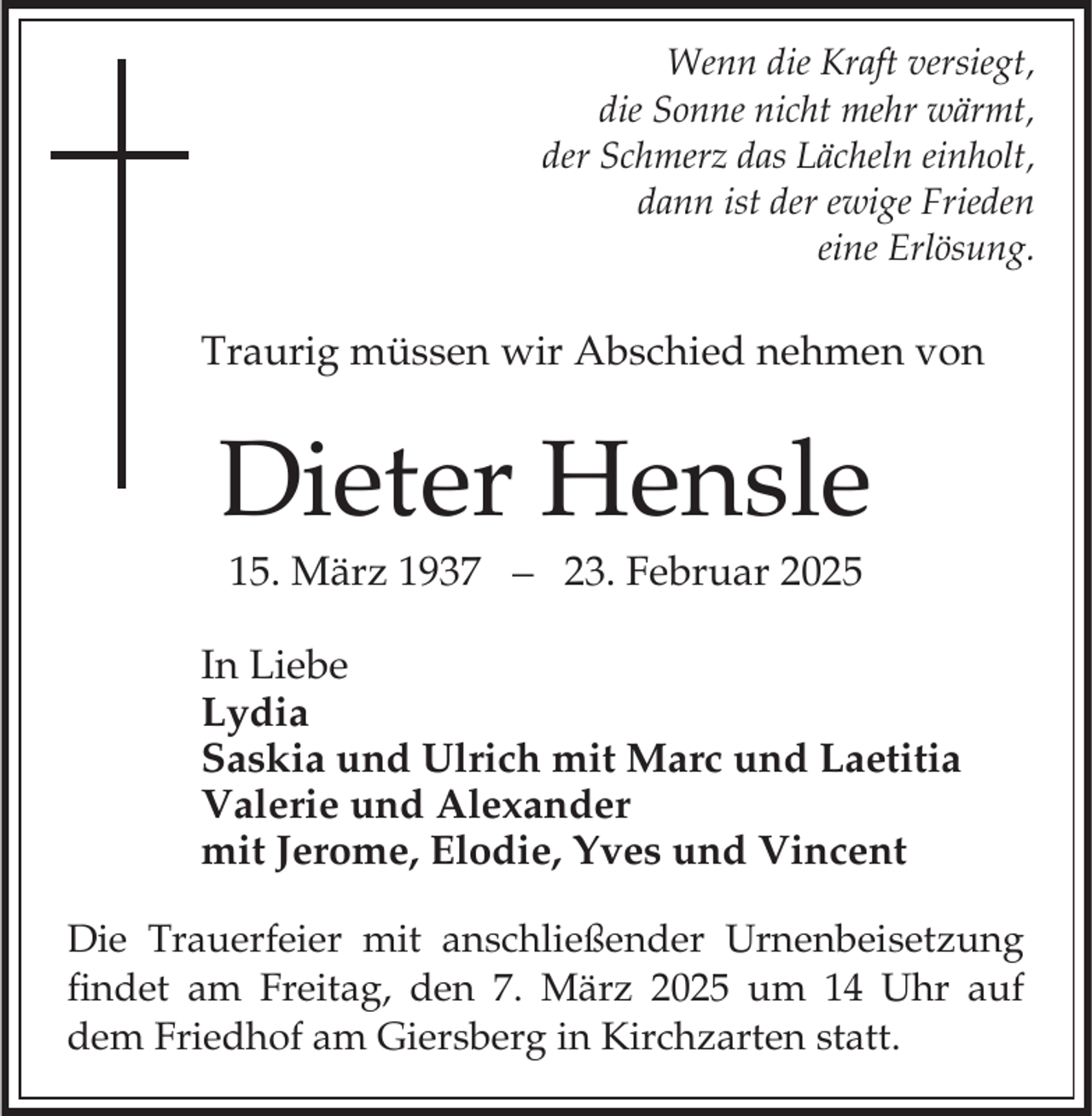 <p>Wenn die Kraft versiegt,<br />die Sonne nicht mehr wärmt,<br />der Schmerz das Lächeln einholt,<br />dann ist der ewige Frieden<br />eine Erlösung.</p><p>Traurig müssen wir Abschied nehmen von</p><p>Dieter Hensle<br />15. März 1937</p><p>23. Februar 2025</p><p>In Liebe<br />Lydia<br />Saskia und Ulrich mit Marc und Laetitia<br />Valerie und Alexander<br />mit Jerome, Elodie, Yves und Vincent<br />Die Trauerfeier mit anschließender Urnenbeisetzung<br />findet am Freitag, den 7. März 2025 um 14 Uhr auf<br />dem Friedhof am Giersberg in Kirchzarten statt.</p>