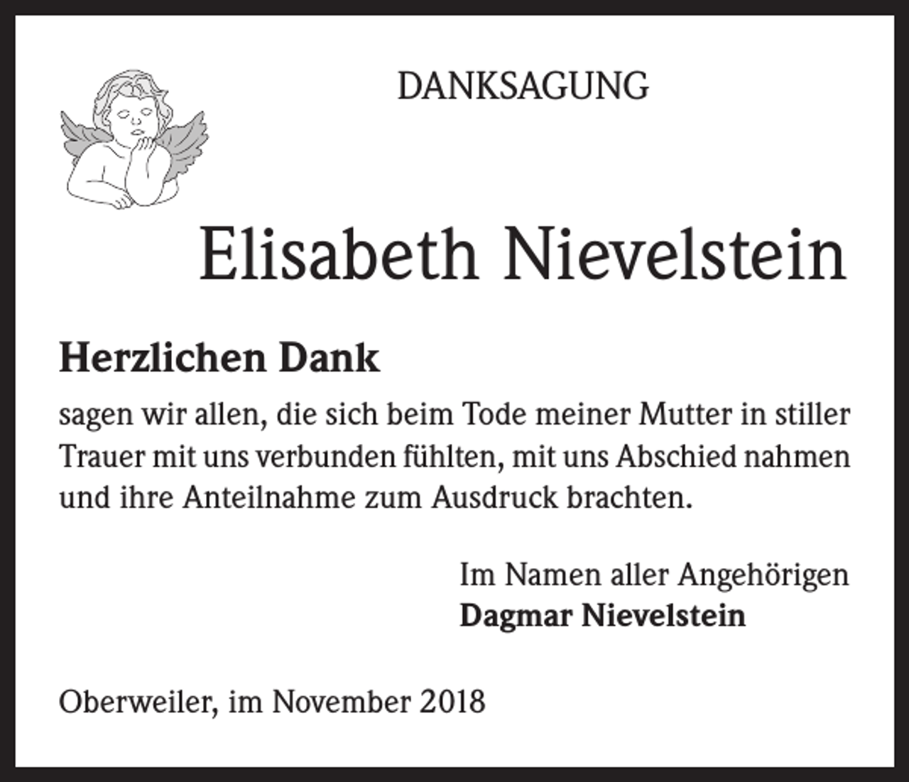 <p>DANKSAGUNG</p><p>Elisabeth Nievelstein<br />Herzlichen Dank<br />sagen wir allen, die sich beim Tode meiner Mutter in stiller<br />Trauer mit uns verbunden fühlten, mit uns Abschied nahmen<br />und ihre Anteilnahme zum Ausdruck brachten.<br />Im Namen aller Angehörigen<br />Dagmar Nievelstein<br />Oberweiler, im November 2018</p>