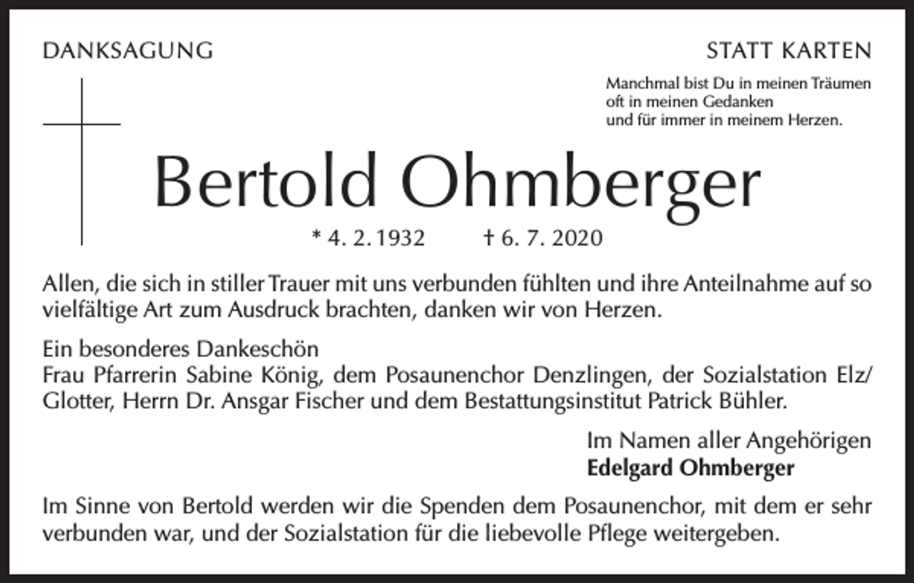 <p>DANKSAGUNG</p><p>STATT KARTEN<br />Manchmal bist Du in meinen Träumen<br />oft in meinen Gedanken<br />und für immer in meinem Herzen.</p><p>Bertold Ohmberger<br />* 4. 2. 1932</p><p>† 6. 7. 2020</p><p>Allen, die sich in stiller Trauer mit uns verbunden fühlten und ihre Anteilnahme auf so<br />vielfältige Art zum Ausdruck brachten, danken wir von Herzen.<br />Ein besonderes Dankeschön<br />Frau Pfarrerin Sabine König, dem Posaunenchor Denzlingen, der Sozialstation Elz/<br />Glotter, Herrn Dr. Ansgar Fischer und dem Bestattungsinstitut Patrick Bühler.<br />Im Namen aller Angehörigen<br />Edelgard Ohmberger<br />Im Sinne von Bertold werden wir die Spenden dem Posaunenchor, mit dem er sehr<br />verbunden war, und der Sozialstation für die liebevolle Pflege weitergeben.</p>