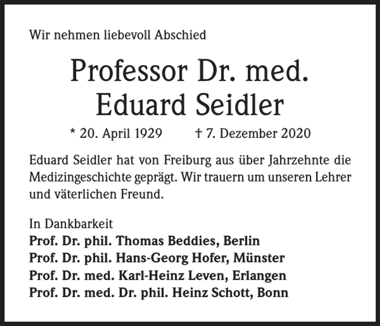 <p>Wir nehmen liebevoll Abschied</p><p>Professor Dr. med.<br />Eduard Seidler<br />* 20. April 1929</p><p>† 7. Dezember 2020</p><p>Eduard Seidler hat von Freiburg aus über Jahrzehnte die<br />Medizingeschichte geprägt. Wir trauern um unseren Lehrer<br />und väterlichen Freund.<br />In Dankbarkeit<br />Prof. Dr. phil. Thomas Beddies, Berlin<br />Prof. Dr. phil. Hans-Georg Hofer, Münster<br />Prof. Dr. med. Karl-Heinz Leven, Erlangen<br />Prof. Dr. med. Dr. phil. Heinz Schott, Bonn</p>